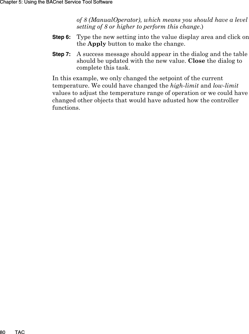 Chapter 5: Using the BACnet Service Tool Software80 TACof 8 (ManualOperator), which means you should have a level setting of 8 or higher to perform this change.)Step 6: Type the new setting into the value display area and click on the Apply button to make the change.Step 7: A success message should appear in the dialog and the table should be updated with the new value. Close the dialog to complete this task.In this example, we only changed the setpoint of the current temperature. We could have changed the high-limit and low-limit values to adjust the temperature range of operation or we could have changed other objects that would have adusted how the controller functions.
