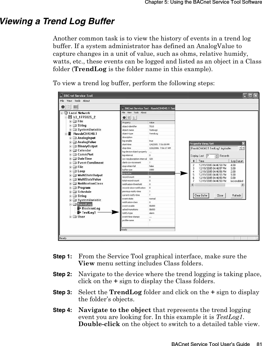 Chapter 5: Using the BACnet Service Tool SoftwareBACnet Service Tool User’s Guide 81Viewing a Trend Log BufferAnother common task is to view the history of events in a trend log buffer. If a system administrator has defined an AnalogValue to capture changes in a unit of value, such as ohms, relative humidy, watts, etc., these events can be logged and listed as an object in a Class folder (TrendLog is the folder name in this example).To view a trend log buffer, perform the following steps:Step 1: From the Service Tool graphical interface, make sure the View menu setting includes Class folders. Step 2: Navigate to the device where the trend logging is taking place, click on the + sign to display the Class folders. Step 3: Select the TrendLog folder and click on the + sign to display the folder’s objects.Step 4: Navigate to the object that represents the trend logging event you are looking for. In this example it is TestLog1. Double-click on the object to switch to a detailed table view.