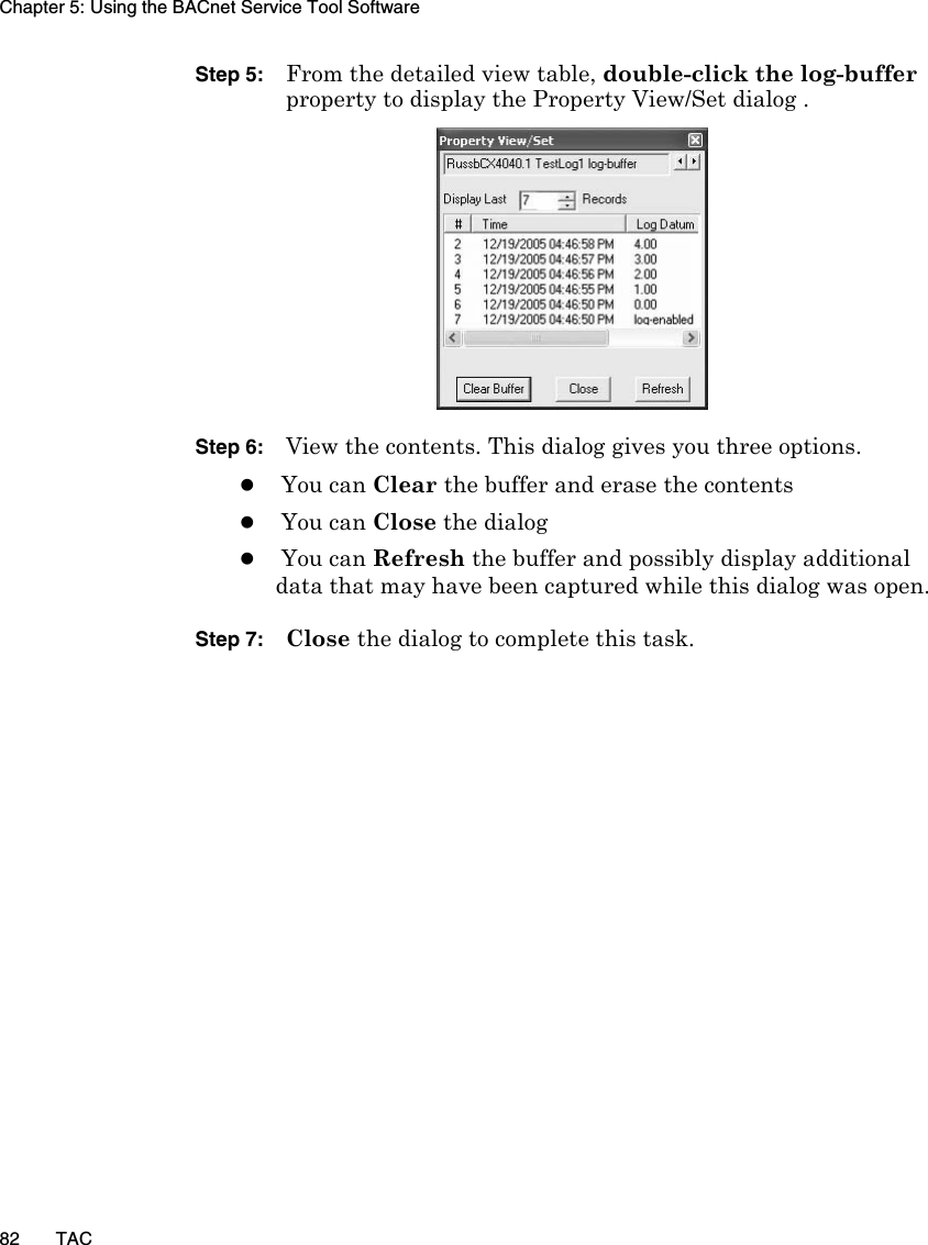 Chapter 5: Using the BACnet Service Tool Software82 TACStep 5: From the detailed view table, double-click the log-buffer property to display the Property View/Set dialog .Step 6: View the contents. This dialog gives you three options. zYou can Clear the buffer and erase the contents zYou can Close the dialogzYou can Refresh the buffer and possibly display additional data that may have been captured while this dialog was open.Step 7: Close the dialog to complete this task.