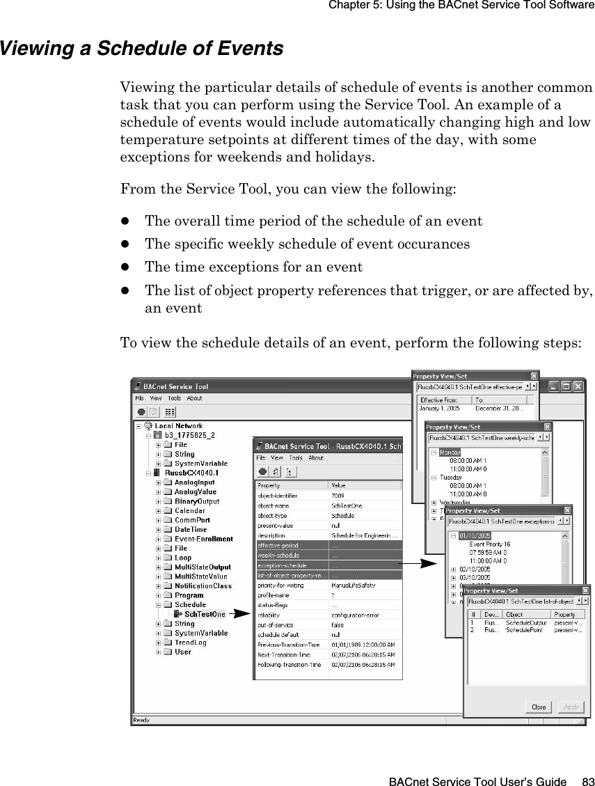 Chapter 5: Using the BACnet Service Tool SoftwareBACnet Service Tool User’s Guide 83Viewing a Schedule of EventsViewing the particular details of schedule of events is another common task that you can perform using the Service Tool. An example of a schedule of events would include automatically changing high and low temperature setpoints at different times of the day, with some exceptions for weekends and holidays. From the Service Tool, you can view the following:zThe overall time period of the schedule of an eventzThe specific weekly schedule of event occuranceszThe time exceptions for an eventzThe list of object property references that trigger, or are affected by, an eventTo view the schedule details of an event, perform the following steps: