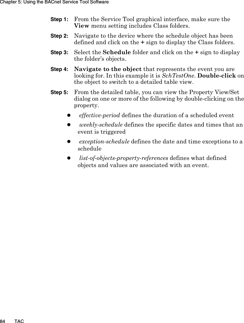 Chapter 5: Using the BACnet Service Tool Software84 TACStep 1: From the Service Tool graphical interface, make sure the View menu setting includes Class folders. Step 2: Navigate to the device where the schedule object has been defined and click on the + sign to display the Class folders. Step 3: Select the Schedule folder and click on the + sign to display the folder’s objects.Step 4: Navigate to the object that represents the event you are looking for. In this example it is SchTestOne. Double-click on the object to switch to a detailed table view.Step 5: From the detailed table, you can view the Property View/Set dialog on one or more of the following by double-clicking on the property.zeffective-period defines the duration of a scheduled eventzweekly-schedule defines the specific dates and times that an event is triggeredzexception-schedule defines the date and time exceptions to a schedulezlist-of-objects-property-references defines what defined objects and values are associated with an event.