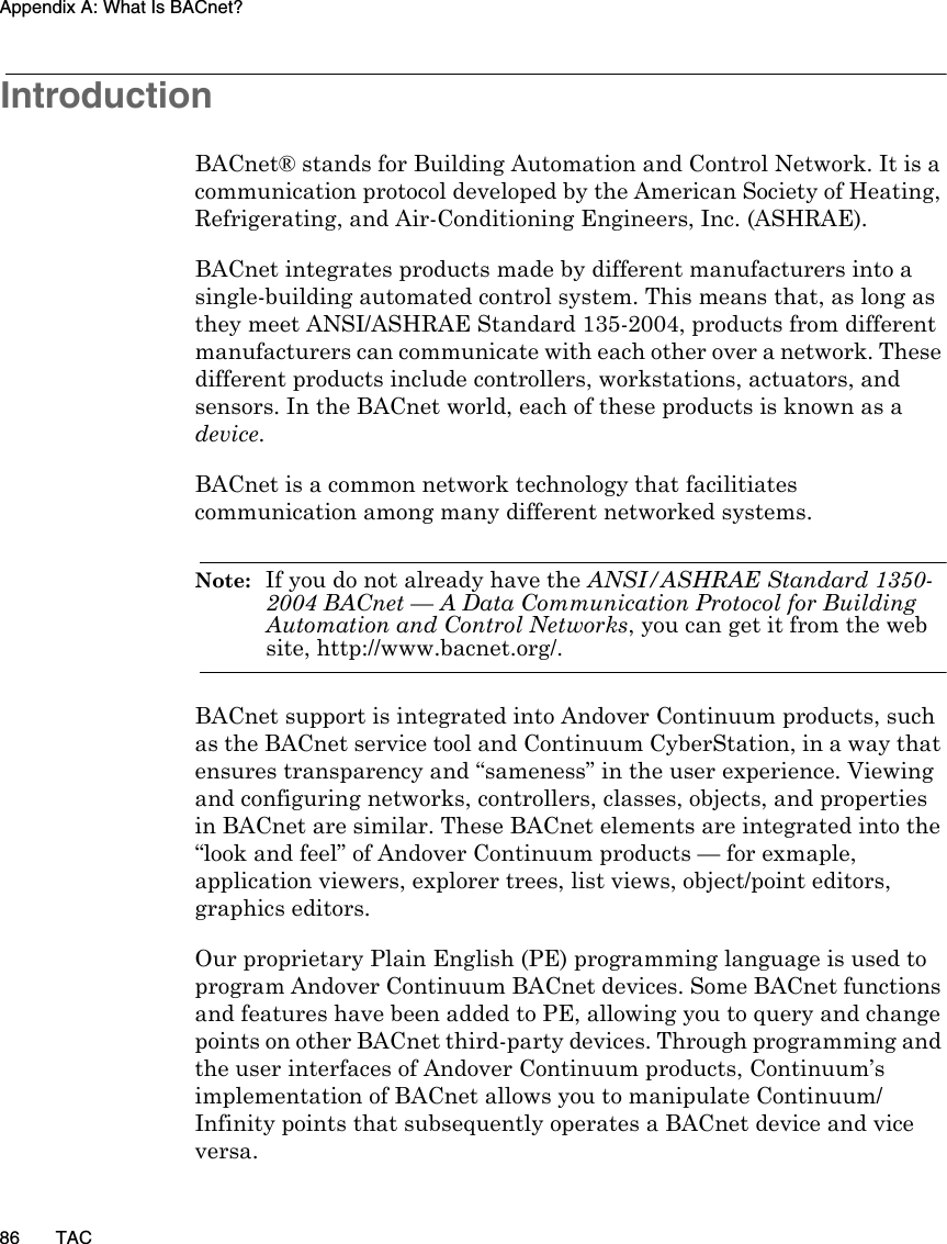 Appendix A: What Is BACnet?86 TACIntroductionBACnet® stands for Building Automation and Control Network. It is a communication protocol developed by the American Society of Heating, Refrigerating, and Air-Conditioning Engineers, Inc. (ASHRAE).BACnet integrates products made by different manufacturers into a single-building automated control system. This means that, as long as they meet ANSI/ASHRAE Standard 135-2004, products from different manufacturers can communicate with each other over a network. These different products include controllers, workstations, actuators, and sensors. In the BACnet world, each of these products is known as a device. BACnet is a common network technology that facilitiates communication among many different networked systems. Note:  If you do not already have the ANSI/ASHRAE Standard 1350-2004 BACnet — A Data Communication Protocol for Building Automation and Control Networks, you can get it from the web site, http://www.bacnet.org/.BACnet support is integrated into Andover Continuum products, such as the BACnet service tool and Continuum CyberStation, in a way that ensures transparency and “sameness” in the user experience. Viewing and configuring networks, controllers, classes, objects, and properties in BACnet are similar. These BACnet elements are integrated into the “look and feel” of Andover Continuum products — for exmaple, application viewers, explorer trees, list views, object/point editors, graphics editors. Our proprietary Plain English (PE) programming language is used to program Andover Continuum BACnet devices. Some BACnet functions and features have been added to PE, allowing you to query and change points on other BACnet third-party devices. Through programming and the user interfaces of Andover Continuum products, Continuum’s implementation of BACnet allows you to manipulate Continuum/Infinity points that subsequently operates a BACnet device and vice versa. 
