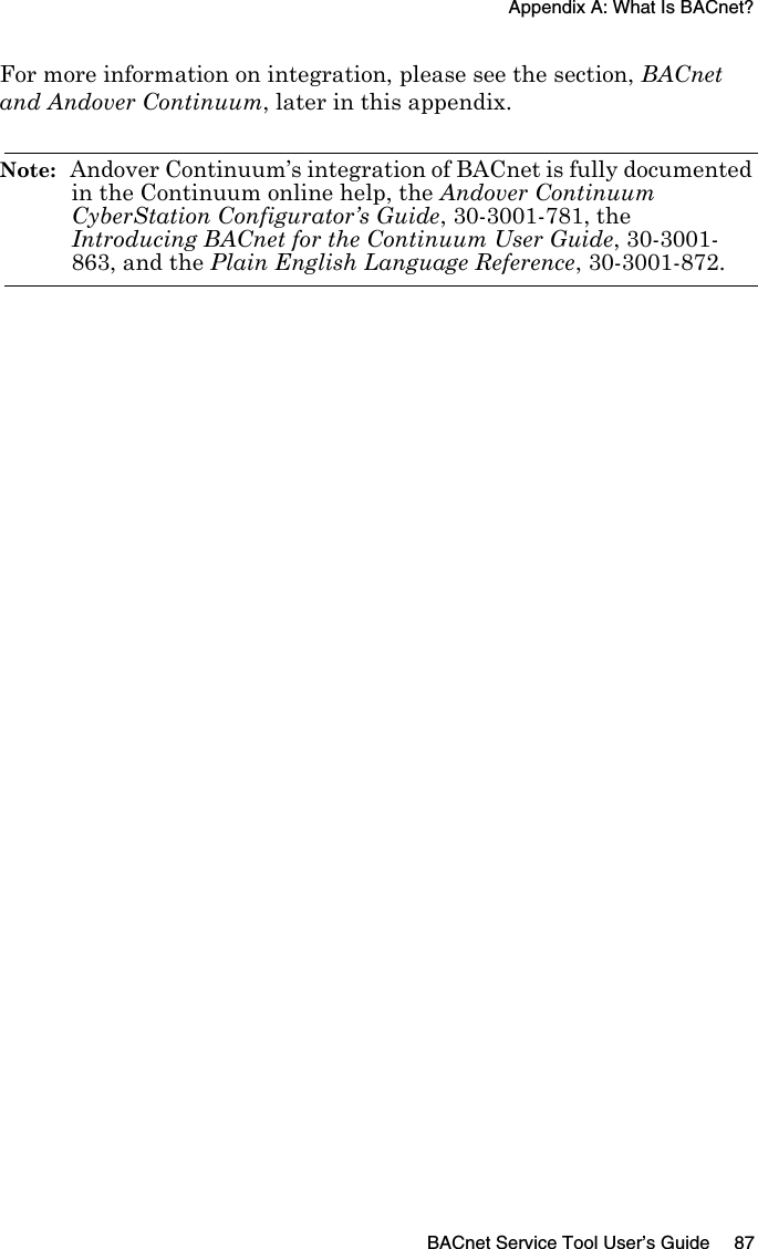 Appendix A: What Is BACnet?BACnet Service Tool User’s Guide 87For more information on integration, please see the section, BACnet and Andover Continuum, later in this appendix.Note:  Andover Continuum’s integration of BACnet is fully documented in the Continuum online help, the Andover Continuum CyberStation Configurator’s Guide, 30-3001-781, the Introducing BACnet for the Continuum User Guide, 30-3001-863, and the Plain English Language Reference, 30-3001-872.