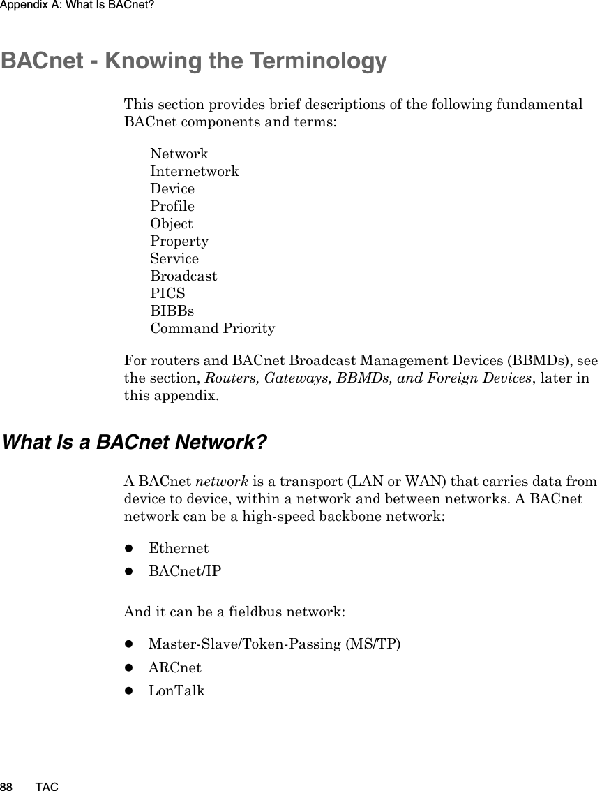 Appendix A: What Is BACnet?88 TACBACnet - Knowing the TerminologyThis section provides brief descriptions of the following fundamental BACnet components and terms:NetworkInternetworkDeviceProfileObjectPropertyServiceBroadcastPICSBIBBsCommand PriorityFor routers and BACnet Broadcast Management Devices (BBMDs), see the section, Routers, Gateways, BBMDs, and Foreign Devices, later in this appendix.What Is a BACnet Network?A BACnet network is a transport (LAN or WAN) that carries data from device to device, within a network and between networks. A BACnet network can be a high-speed backbone network:zEthernetzBACnet/IPAnd it can be a fieldbus network:zMaster-Slave/Token-Passing (MS/TP)zARCnetzLonTalk