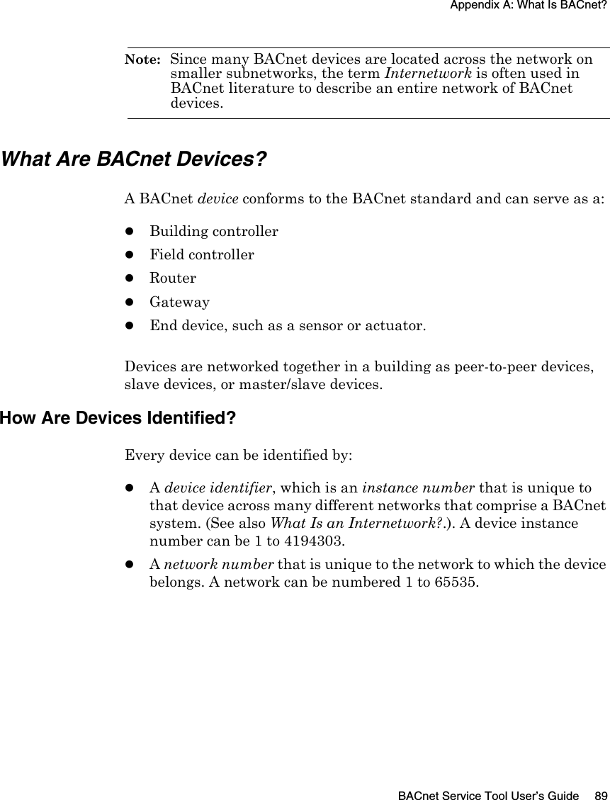 Appendix A: What Is BACnet?BACnet Service Tool User’s Guide 89Note:  Since many BACnet devices are located across the network on smaller subnetworks, the term Internetwork is often used in BACnet literature to describe an entire network of BACnet devices.What Are BACnet Devices?A BACnet device conforms to the BACnet standard and can serve as a:zBuilding controllerzField controllerzRouterzGatewayzEnd device, such as a sensor or actuator. Devices are networked together in a building as peer-to-peer devices, slave devices, or master/slave devices. How Are Devices Identified?Every device can be identified by:zA device identifier, which is an instance number that is unique to that device across many different networks that comprise a BACnet system. (See also What Is an Internetwork?.). A device instance number can be 1 to 4194303.zA network number that is unique to the network to which the device belongs. A network can be numbered 1 to 65535.
