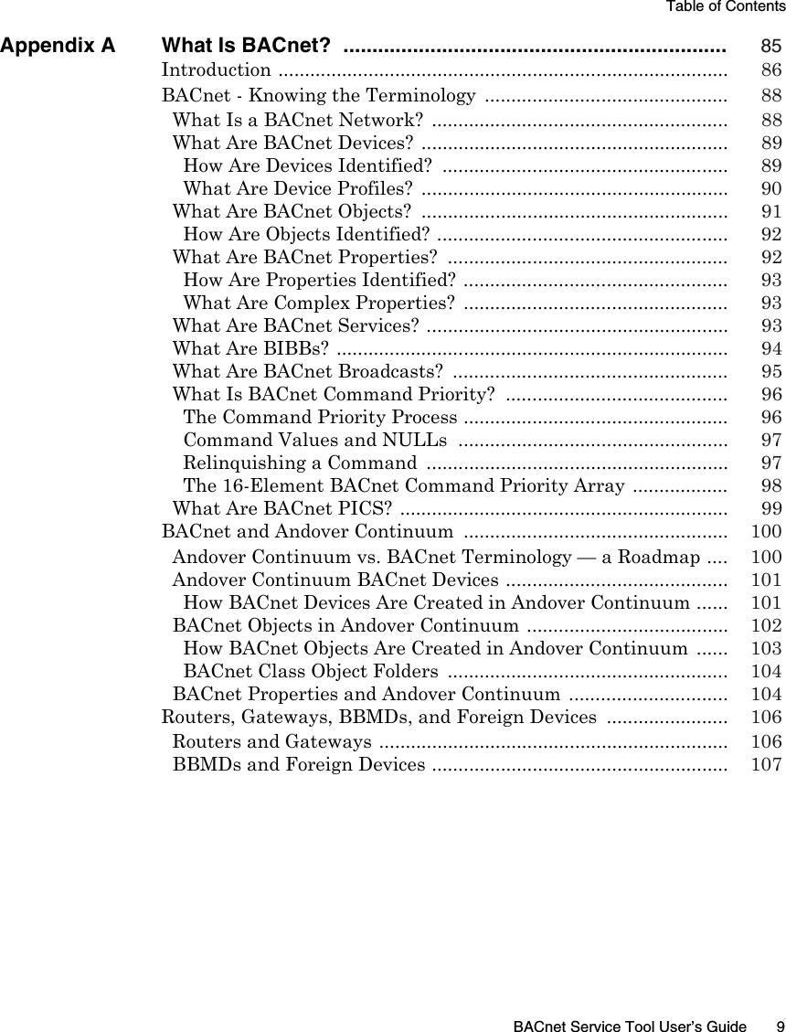Table of ContentsBACnet Service Tool User’s Guide 9Appendix A What Is BACnet?  .................................................................. 85Introduction ..................................................................................... 86BACnet - Knowing the Terminology  .............................................. 88What Is a BACnet Network?  ........................................................ 88What Are BACnet Devices?  .......................................................... 89How Are Devices Identified?  ...................................................... 89What Are Device Profiles?  .......................................................... 90What Are BACnet Objects?  .......................................................... 91How Are Objects Identified? ....................................................... 92What Are BACnet Properties?  ..................................................... 92How Are Properties Identified? .................................................. 93What Are Complex Properties?  .................................................. 93What Are BACnet Services?  ......................................................... 93What Are BIBBs? .......................................................................... 94What Are BACnet Broadcasts?  .................................................... 95What Is BACnet Command Priority?  .......................................... 96The Command Priority Process .................................................. 96Command Values and NULLs  ................................................... 97Relinquishing a Command  ......................................................... 97The 16-Element BACnet Command Priority Array .................. 98What Are BACnet PICS?  .............................................................. 99BACnet and Andover Continuum .................................................. 100Andover Continuum vs. BACnet Terminology — a Roadmap .... 100Andover Continuum BACnet Devices .......................................... 101How BACnet Devices Are Created in Andover Continuum ...... 101BACnet Objects in Andover Continuum ...................................... 102How BACnet Objects Are Created in Andover Continuum ...... 103BACnet Class Object Folders  ..................................................... 104BACnet Properties and Andover Continuum  .............................. 104Routers, Gateways, BBMDs, and Foreign Devices  ....................... 106Routers and Gateways .................................................................. 106BBMDs and Foreign Devices ........................................................ 107