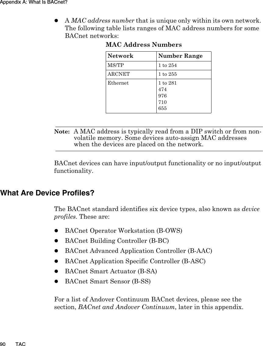 Appendix A: What Is BACnet?90 TACzA MAC address number that is unique only within its own network. The following table lists ranges of MAC address numbers for some BACnet networks:Note:  A MAC address is typically read from a DIP switch or from non-volatile memory. Some devices auto-assign MAC addresses when the devices are placed on the network.BACnet devices can have input/output functionality or no input/output functionality.What Are Device Profiles?The BACnet standard identifies six device types, also known as device profiles. These are:zBACnet Operator Workstation (B-OWS)zBACnet Building Controller (B-BC)zBACnet Advanced Application Controller (B-AAC) zBACnet Application Specific Controller (B-ASC) zBACnet Smart Actuator (B-SA)zBACnet Smart Sensor (B-SS)For a list of Andover Continuum BACnet devices, please see the section, BACnet and Andover Continuum, later in this appendix.MAC Address NumbersNetwork Number RangeMS/TP 1 to 254ARCNET 1 to 255Ethernet 1 to 281474976710655
