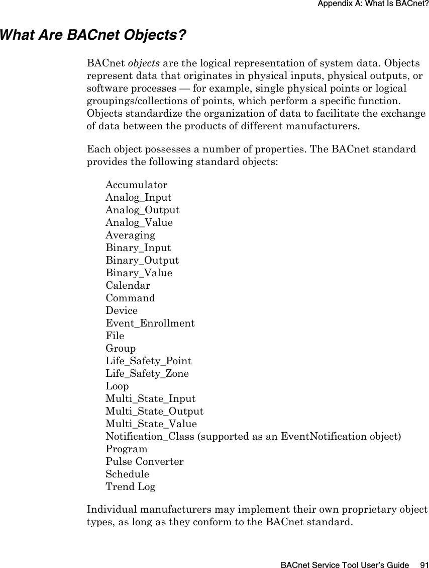 Appendix A: What Is BACnet?BACnet Service Tool User’s Guide 91What Are BACnet Objects?BACnet objects are the logical representation of system data. Objects represent data that originates in physical inputs, physical outputs, or software processes — for example, single physical points or logical groupings/collections of points, which perform a specific function. Objects standardize the organization of data to facilitate the exchange of data between the products of different manufacturers. Each object possesses a number of properties. The BACnet standard provides the following standard objects:AccumulatorAnalog_Input Analog_OutputAnalog_ValueAveragingBinary_InputBinary_OutputBinary_ValueCalendarCommandDeviceEvent_EnrollmentFileGroupLife_Safety_PointLife_Safety_ZoneLoopMulti_State_InputMulti_State_OutputMulti_State_ValueNotification_Class (supported as an EventNotification object)ProgramPulse ConverterScheduleTrend LogIndividual manufacturers may implement their own proprietary object types, as long as they conform to the BACnet standard. 