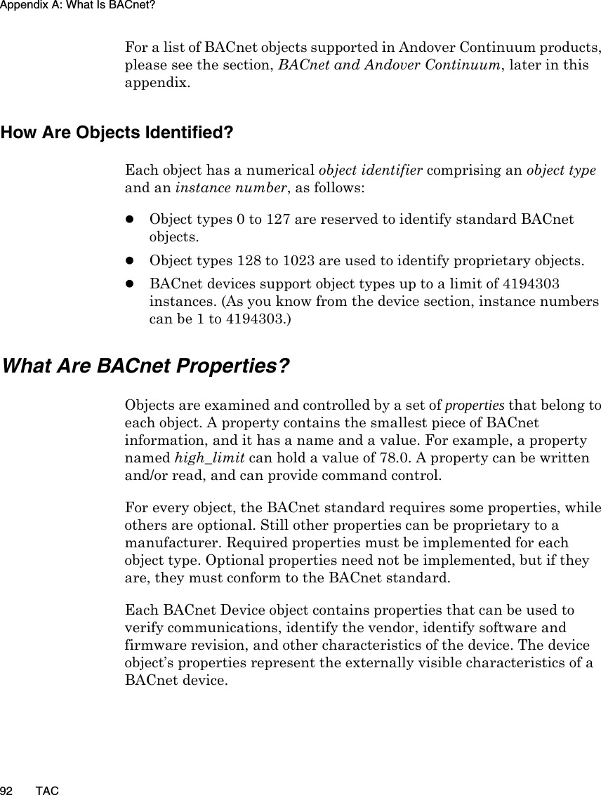 Appendix A: What Is BACnet?92 TACFor a list of BACnet objects supported in Andover Continuum products, please see the section, BACnet and Andover Continuum, later in this appendix.How Are Objects Identified?Each object has a numerical object identifier comprising an object type and an instance number, as follows:zObject types 0 to 127 are reserved to identify standard BACnet objects.zObject types 128 to 1023 are used to identify proprietary objects.zBACnet devices support object types up to a limit of 4194303 instances. (As you know from the device section, instance numbers can be 1 to 4194303.)What Are BACnet Properties?Objects are examined and controlled by a set of properties that belong to each object. A property contains the smallest piece of BACnet information, and it has a name and a value. For example, a property named high_limit can hold a value of 78.0. A property can be written and/or read, and can provide command control.For every object, the BACnet standard requires some properties, while others are optional. Still other properties can be proprietary to a manufacturer. Required properties must be implemented for each object type. Optional properties need not be implemented, but if they are, they must conform to the BACnet standard.Each BACnet Device object contains properties that can be used to verify communications, identify the vendor, identify software and firmware revision, and other characteristics of the device. The device object’s properties represent the externally visible characteristics of a BACnet device.