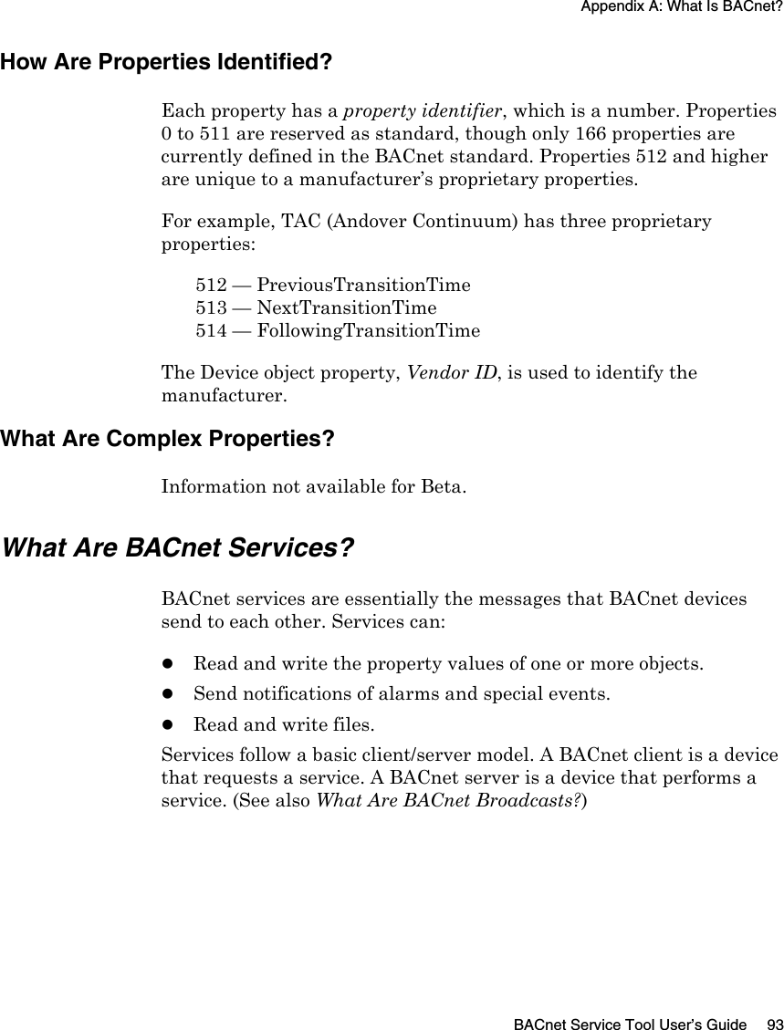Appendix A: What Is BACnet?BACnet Service Tool User’s Guide 93How Are Properties Identified?Each property has a property identifier, which is a number. Properties 0 to 511 are reserved as standard, though only 166 properties are currently defined in the BACnet standard. Properties 512 and higher are unique to a manufacturer’s proprietary properties. For example, TAC (Andover Continuum) has three proprietary properties:512 — PreviousTransitionTime513 — NextTransitionTime514 — FollowingTransitionTimeThe Device object property, Vendor ID, is used to identify the manufacturer. What Are Complex Properties?Information not available for Beta.What Are BACnet Services?BACnet services are essentially the messages that BACnet devices send to each other. Services can:zRead and write the property values of one or more objects.zSend notifications of alarms and special events.zRead and write files.Services follow a basic client/server model. A BACnet client is a device that requests a service. A BACnet server is a device that performs a service. (See also What Are BACnet Broadcasts?)