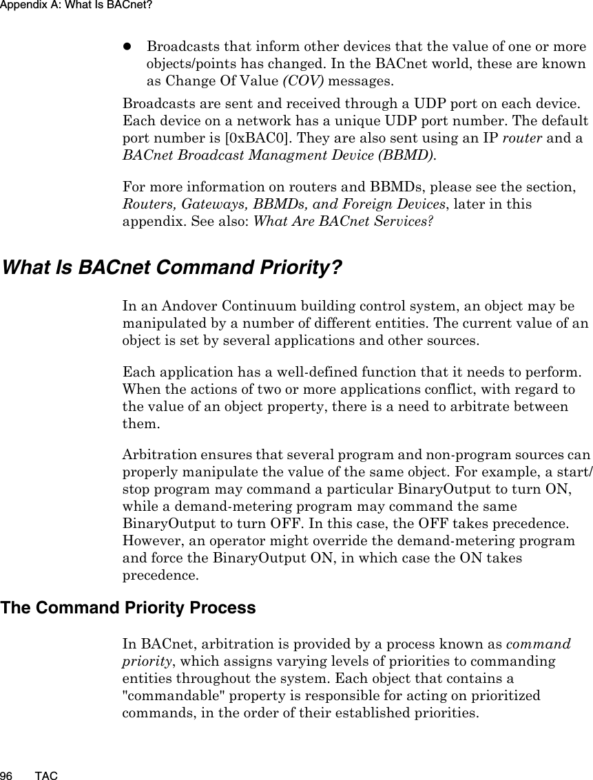 Appendix A: What Is BACnet?96 TACzBroadcasts that inform other devices that the value of one or more objects/points has changed. In the BACnet world, these are known as Change Of Value (COV) messages.Broadcasts are sent and received through a UDP port on each device. Each device on a network has a unique UDP port number. The default port number is [0xBAC0]. They are also sent using an IP router and a BACnet Broadcast Managment Device (BBMD).For more information on routers and BBMDs, please see the section, Routers, Gateways, BBMDs, and Foreign Devices, later in this appendix. See also: What Are BACnet Services?What Is BACnet Command Priority?In an Andover Continuum building control system, an object may be manipulated by a number of different entities. The current value of an object is set by several applications and other sources.Each application has a well-defined function that it needs to perform. When the actions of two or more applications conflict, with regard to the value of an object property, there is a need to arbitrate between them. Arbitration ensures that several program and non-program sources can properly manipulate the value of the same object. For example, a start/stop program may command a particular BinaryOutput to turn ON, while a demand-metering program may command the same BinaryOutput to turn OFF. In this case, the OFF takes precedence. However, an operator might override the demand-metering program and force the BinaryOutput ON, in which case the ON takes precedence.The Command Priority ProcessIn BACnet, arbitration is provided by a process known as command priority, which assigns varying levels of priorities to commanding entities throughout the system. Each object that contains a &quot;commandable&quot; property is responsible for acting on prioritized commands, in the order of their established priorities.