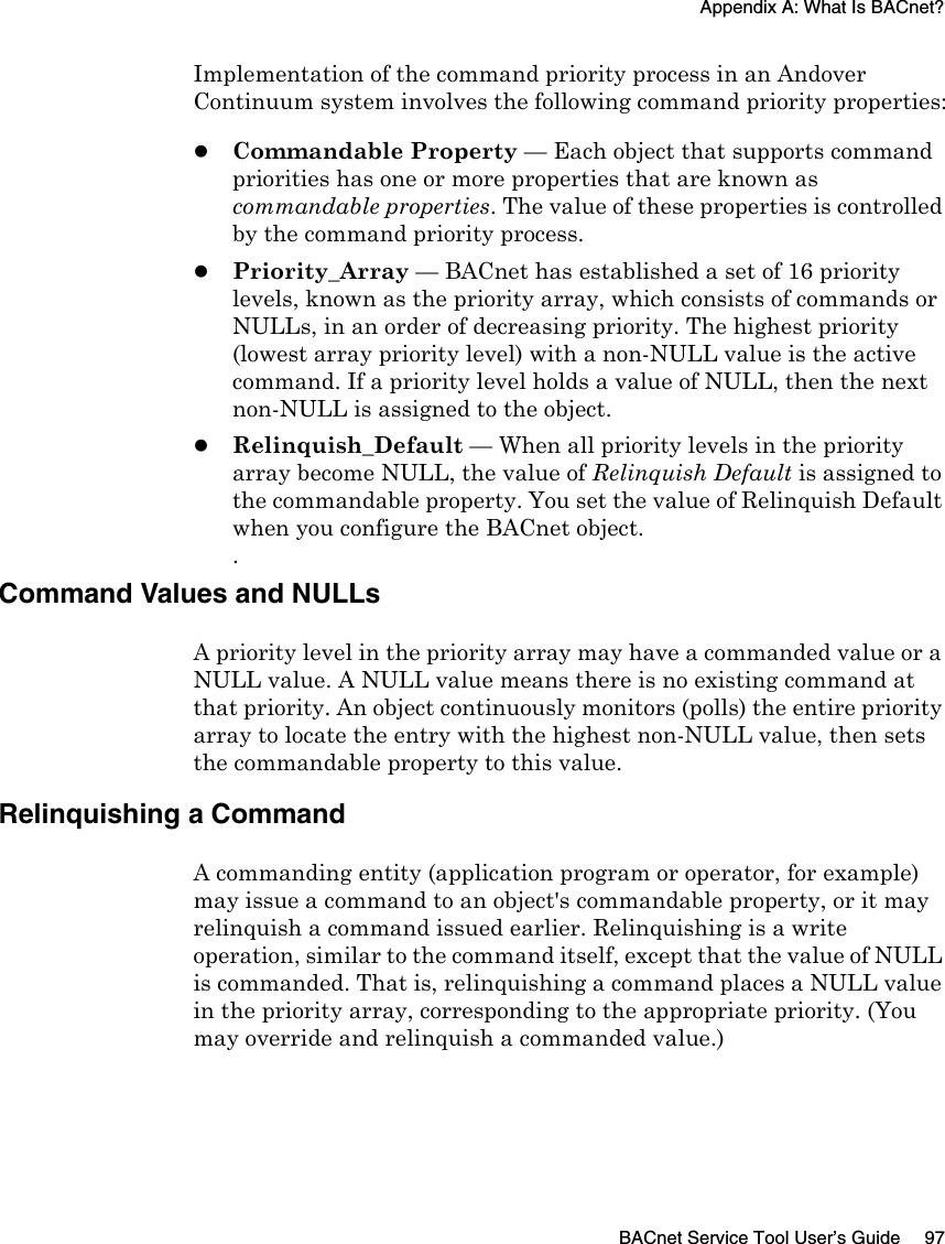 Appendix A: What Is BACnet?BACnet Service Tool User’s Guide 97Implementation of the command priority process in an Andover Continuum system involves the following command priority properties:zCommandable Property — Each object that supports command priorities has one or more properties that are known as commandable properties. The value of these properties is controlled by the command priority process.zPriority_Array — BACnet has established a set of 16 priority levels, known as the priority array, which consists of commands or NULLs, in an order of decreasing priority. The highest priority (lowest array priority level) with a non-NULL value is the active command. If a priority level holds a value of NULL, then the next non-NULL is assigned to the object.zRelinquish_Default — When all priority levels in the priority array become NULL, the value of Relinquish Default is assigned to the commandable property. You set the value of Relinquish Default when you configure the BACnet object..Command Values and NULLs A priority level in the priority array may have a commanded value or a NULL value. A NULL value means there is no existing command at that priority. An object continuously monitors (polls) the entire priority array to locate the entry with the highest non-NULL value, then sets the commandable property to this value.Relinquishing a Command A commanding entity (application program or operator, for example) may issue a command to an object&apos;s commandable property, or it may relinquish a command issued earlier. Relinquishing is a write operation, similar to the command itself, except that the value of NULL is commanded. That is, relinquishing a command places a NULL value in the priority array, corresponding to the appropriate priority. (You may override and relinquish a commanded value.)