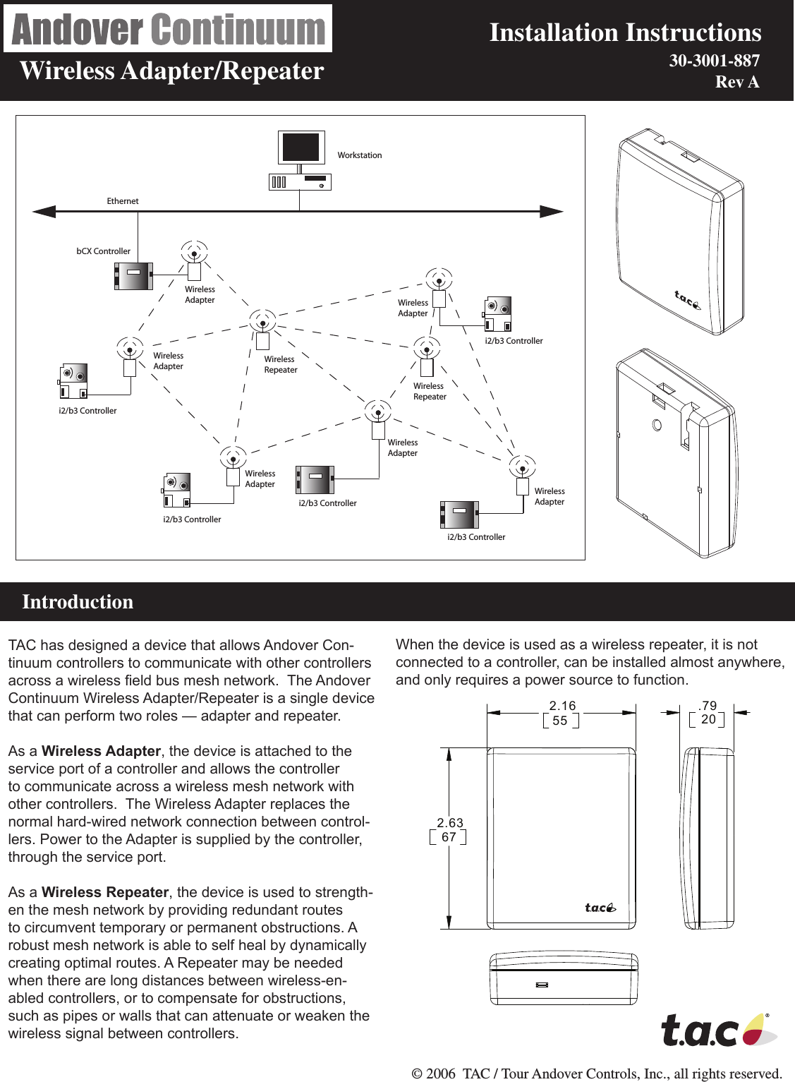                        Installation Instructions     Wireless Adapter/Repeater                        © 2006  TAC / Tour Andover Controls, Inc., all rights reserved.    IntroductionTAC has designed a device that allows Andover Con-tinuum controllers to communicate with other controllers across a wireless eld bus mesh network.  The Andover Continuum Wireless Adapter/Repeater is a single device that can perform two roles — adapter and repeater.  As a Wireless Adapter, the device is attached to the service port of a controller and allows the controller to communicate across a wireless mesh network with other controllers.  The Wireless Adapter replaces the normal hard-wired network connection between control-lers. Power to the Adapter is supplied by the controller, through the service port.As a Wireless Repeater, the device is used to strength-en the mesh network by providing redundant routes to circumvent temporary or permanent obstructions. A robust mesh network is able to self heal by dynamically creating optimal routes. A Repeater may be needed when there are long distances between wireless-en-abled controllers, or to compensate for obstructions, such as pipes or walls that can attenuate or weaken the wireless signal between controllers.  When the device is used as a wireless repeater, it is not connected to a controller, can be installed almost anywhere, and only requires a power source to function.i2/b3 Controlleri2/b3 Controlleri2/b3 Controlleri2/b3 Controlleri2/b3 ControllerbCX ControllerWireless RepeaterWireless RepeaterWirelessAdapterWirelessAdapterWirelessAdapterWirelessAdapterWirelessAdapterEthernetWorkstationWirelessAdapter.79202.16552.636730-3001-887  Rev A