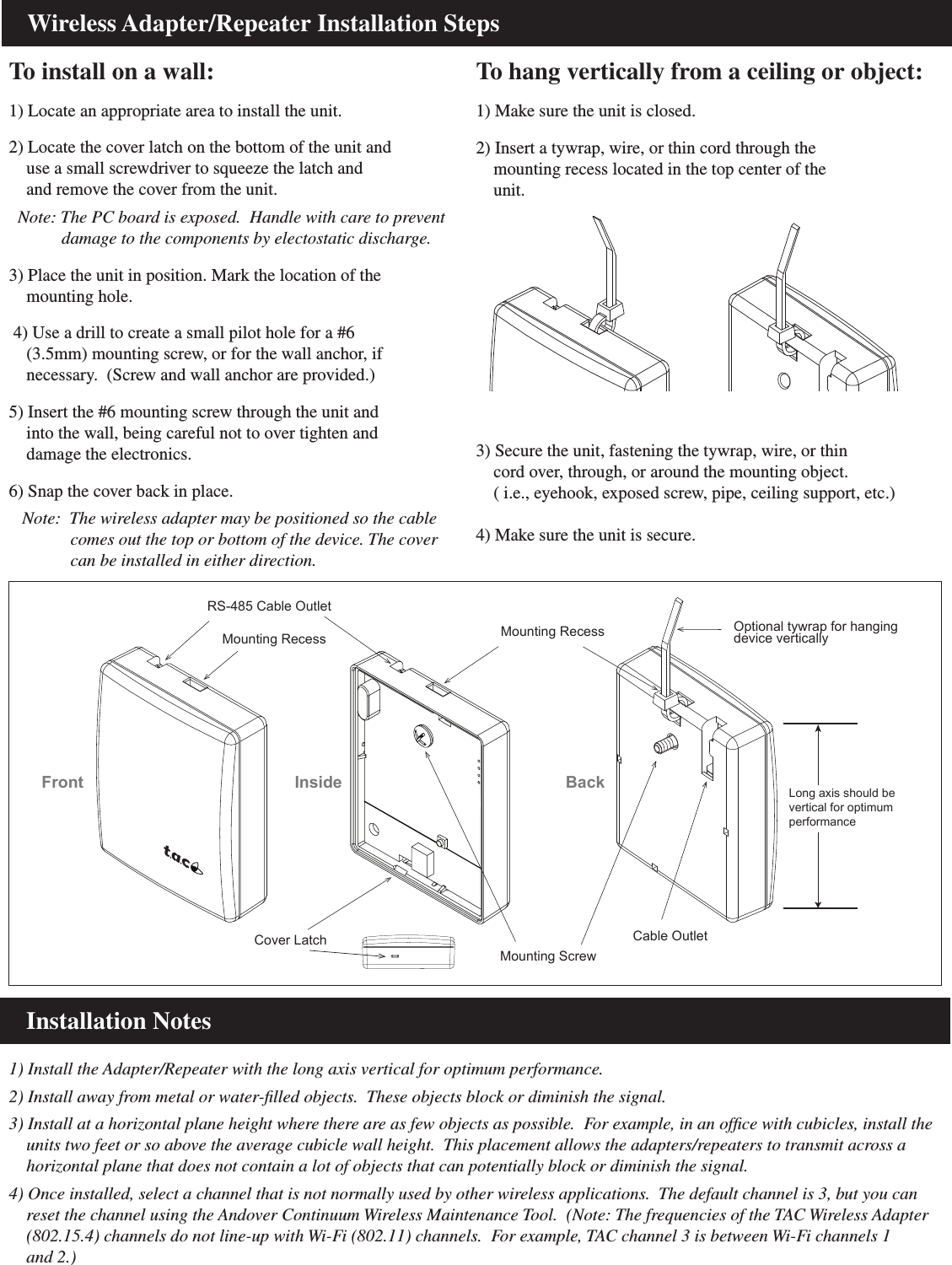     Wireless Adapter/Repeater Installation StepsTo install on a wall:1) Locate an appropriate area to install the unit.2) Locate the cover latch on the bottom of the unit and     use a small screwdriver to squeeze the latch and    and remove the cover from the unit.  Note: The PC board is exposed.  Handle with care to prevent             damage to the components by electostatic discharge. 3) Place the unit in position. Mark the location of the    mounting hole.  4) Use a drill to create a small pilot hole for a #6     (3.5mm) mounting screw, or for the wall anchor, if    necessary.  (Screw and wall anchor are provided.)5) Insert the #6 mounting screw through the unit and     into the wall, being careful not to over tighten and    damage the electronics.  6) Snap the cover back in place.   Note:  The wireless adapter may be positioned so the cable              comes out the top or bottom of the device. The cover               can be installed in either direction.To hang vertically from a ceiling or object:1) Make sure the unit is closed.2) Insert a tywrap, wire, or thin cord through the    mounting recess located in the top center of the    unit.Cover LatchRS-485 Cable OutletMounting RecessMounting ScrewCable OutletMounting RecessFront Inside BackLong axis should bevertical for optimumperformanceOptional tywrap for hanging device vertically    Installation Notes1) Install the Adapter/Repeater with the long axis vertical for optimum performance.2) Install away from metal or water-ﬁlled objects.  These objects block or diminish the signal.3) Install at a horizontal plane height where there are as few objects as possible.  For example, in an ofﬁce with cubicles, install the    units two feet or so above the average cubicle wall height.  This placement allows the adapters/repeaters to transmit across a     horizontal plane that does not contain a lot of objects that can potentially block or diminish the signal.4) Once installed, select a channel that is not normally used by other wireless applications.  The default channel is 3, but you can     reset the channel using the Andover Continuum Wireless Maintenance Tool.  (Note: The frequencies of the TAC Wireless Adapter     (802.15.4) channels do not line-up with Wi-Fi (802.11) channels.  For example, TAC channel 3 is between Wi-Fi channels 1     and 2.)3) Secure the unit, fastening the tywrap, wire, or thin    cord over, through, or around the mounting object.    ( i.e., eyehook, exposed screw, pipe, ceiling support, etc.)4) Make sure the unit is secure.