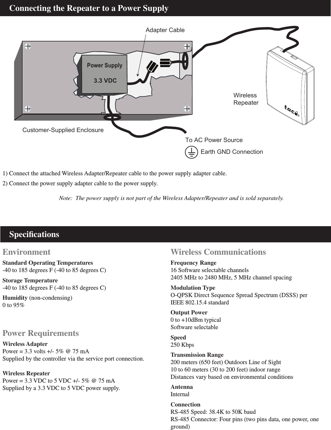     SpeciﬁcationsEnvironment Standard Operating Temperatures-40 to 185 degrees F (-40 to 85 degrees C)Storage Temperature-40 to 185 degrees F (-40 to 85 degrees C)Humidity (non-condensing)0 to 95%Power RequirementsWireless AdapterPower = 3.3 volts +/- 5% @ 75 mASupplied by the controller via the service port connection.Wireless RepeaterPower = 3.3 VDC to 5 VDC +/- 5% @ 75 mASupplied by a 3.3 VDC to 5 VDC power supply.Wireless CommunicationsFrequency Range16 Software selectable channels2405 MHz to 2480 MHz, 5 MHz channel spacingModulation TypeO-QPSK Direct Sequence Spread Spectrum (DSSS) perIEEE 802.15.4 standardOutput Power0 to +10dBm typical Software selectableSpeed250 KbpsTransmission Range200 meters (650 feet) Outdoors Line of Sight10 to 60 meters (30 to 200 feet) indoor range Distances vary based on environmental conditionsAntennaInternalConnectionRS-485 Speed: 38.4K to 50K baudRS-485 Connector: Four pins (two pins data, one power, one ground)    Connecting the Repeater to a Power Supply1) Connect the attached Wireless Adapter/Repeater cable to the power supply adapter cable.2) Connect the power supply adapter cable to the power supply.                                     Note:  The power supply is not part of the Wireless Adapter/Repeater and is sold separately.WirelessRepeaterTo AC Power SourceEarth GND ConnectionCustomer-Supplied EnclosurePower SupplyAdapter Cable3.3 VDC