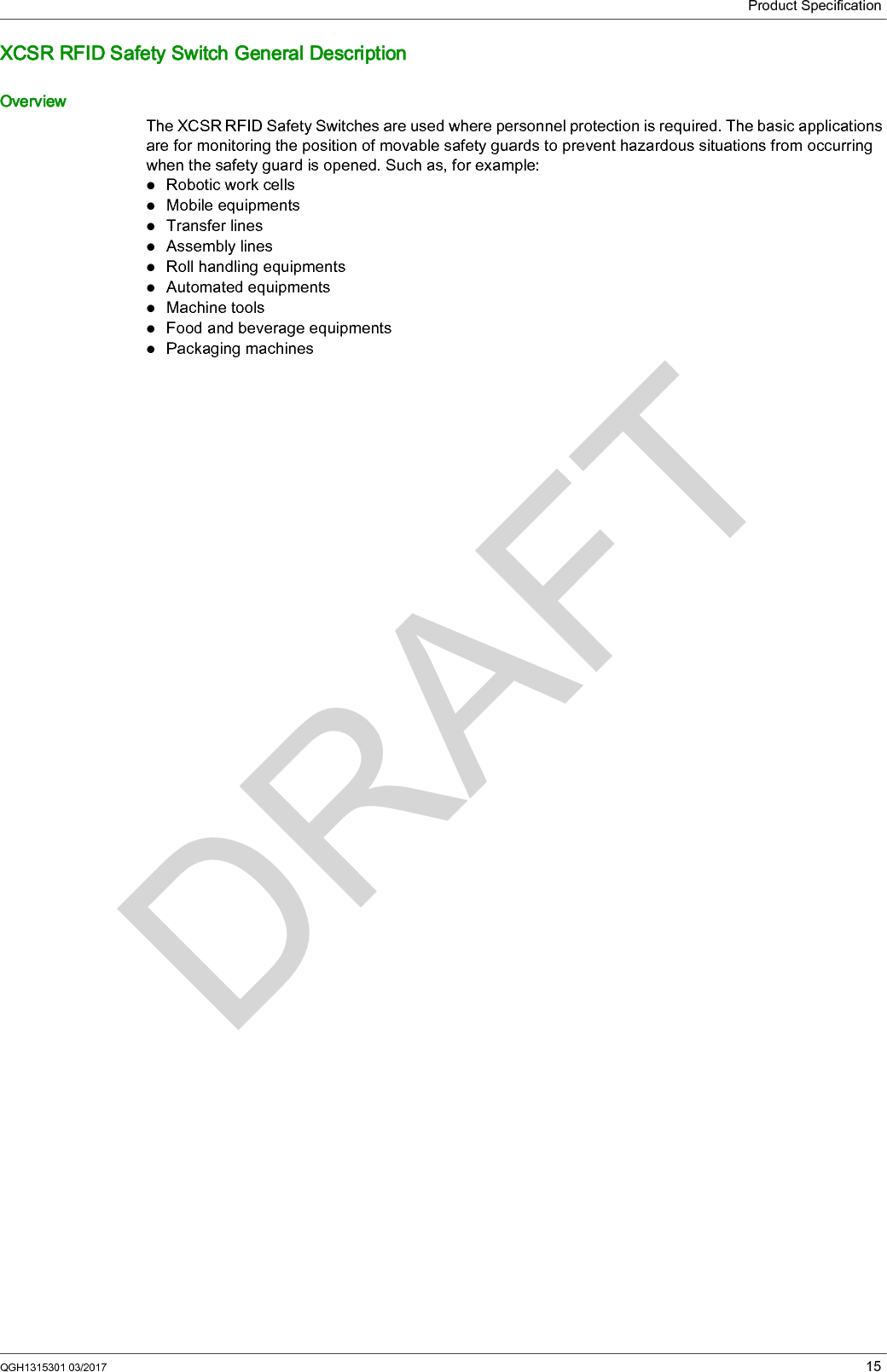 Product SpecificationQGH1315301 03/2017 15XCSR RFID Safety Switch General DescriptionOverviewThe XCSR RFID Safety Switches are used where personnel protection is required. The basic applications are for monitoring the position of movable safety guards to prevent hazardous situations from occurring when the safety guard is opened. Such as, for example:Robotic work cellsMobile equipmentsTransfer linesAssembly linesRoll handling equipmentsAutomated equipmentsMachine toolsFood and beverage equipmentsPackaging machines