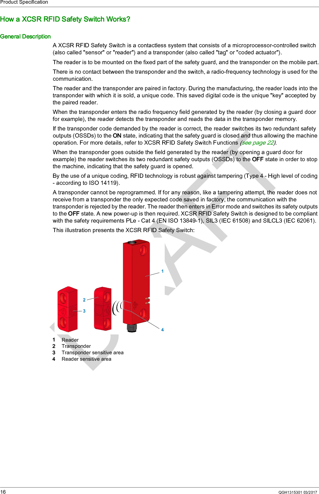 Product Specification16 QGH1315301 03/2017How a XCSR RFID Safety Switch Works?General DescriptionA XCSR RFID Safety Switch is a contactless system that consists of a microprocessor-controlled switch (also called &quot;sensor&quot; or &quot;reader&quot;) and a transponder (also called &quot;tag&quot; or &quot;coded actuator&quot;).The reader is to be mounted on the fixed part of the safety guard, and the transponder on the mobile part.There is no contact between the transponder and the switch, a radio-frequency technology is used for the communication.The reader and the transponder are paired in factory. During the manufacturing, the reader loads into the transponder with which it is sold, a unique code. This saved digital code is the unique &quot;key&quot; accepted by the paired reader.When the transponder enters the radio frequency field generated by the reader (by closing a guard door for example), the reader detects the transponder and reads the data in the transponder memory.If the transponder code demanded by the reader is correct, the reader switches its two redundant safety outputs (OSSDs) to the ON state, indicating that the safety guard is closed and thus allowing the machine operation. For more details, refer to XCSR RFID Safety Switch Functions (see page 22).When the transponder goes outside the field generated by the reader (by opening a guard door for example) the reader switches its two redundant safety outputs (OSSDs) to the OFF state in order to stop the machine, indicating that the safety guard is opened.By the use of a unique coding, RFID technology is robust against tampering (Type 4 - High level of coding - according to ISO 14119).A transponder cannot be reprogrammed. If for any reason, like a tampering attempt, the reader does not receive from a transponder the only expected code saved in factory, the communication with the transponder is rejected by the reader. The reader then enters in Error mode and switches its safety outputs to the OFF state. A new power-up is then required. XCSR RFID Safety Switch is designed to be compliant with the safety requirements PLe - Cat 4 (EN ISO 13849-1), SIL3 (IEC 61508) and SILCL3 (IEC 62061).This illustration presents the XCSR RFID Safety Switch:1  Reader2  Transponder3  Transponder sensitive area4  Reader sensitive area