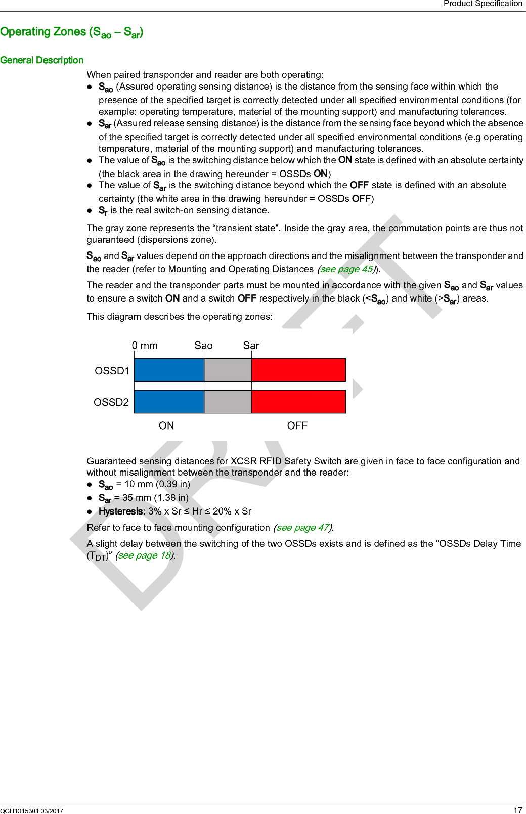 Product SpecificationQGH1315301 03/2017 17Operating Zones (Sao – Sar)General DescriptionWhen paired transponder and reader are both operating:Sao (Assured operating sensing distance) is the distance from the sensing face within which the presence of the specified target is correctly detected under all specified environmental conditions (for example: operating temperature, material of the mounting support) and manufacturing tolerances.Sar (Assured release sensing distance) is the distance from the sensing face beyond which the absence of the specified target is correctly detected under all specified environmental conditions (e.g operating temperature, material of the mounting support) and manufacturing tolerances.The value of Sao is the switching distance below which the ON state is defined with an absolute certainty (the black area in the drawing hereunder = OSSDs ON)The value of Sar is the switching distance beyond which the OFF state is defined with an absolute certainty (the white area in the drawing hereunder = OSSDs OFF)Sr is the real switch-on sensing distance.The gray zone represents the “transient state”. Inside the gray area, the commutation points are thus not guaranteed (dispersions zone).Sao and Sar values depend on the approach directions and the misalignment between the transponder and the reader (refer to Mounting and Operating Distances (see page 45)).The reader and the transponder parts must be mounted in accordance with the given Sao and Sar values to ensure a switch ON and a switch OFF respectively in the black (&lt;Sao) and white (&gt;Sar) areas.This diagram describes the operating zones:Guaranteed sensing distances for XCSR RFID Safety Switch are given in face to face configuration and without misalignment between the transponder and the reader:Sao = 10 mm (0.39 in)Sar = 35 mm (1.38 in)Hysteresis: 3% x Sr ≤ Hr ≤ 20% x SrRefer to face to face mounting configuration (see page 47).A slight delay between the switching of the two OSSDs exists and is defined as the “OSSDs Delay Time (TDT)” (see page 18).