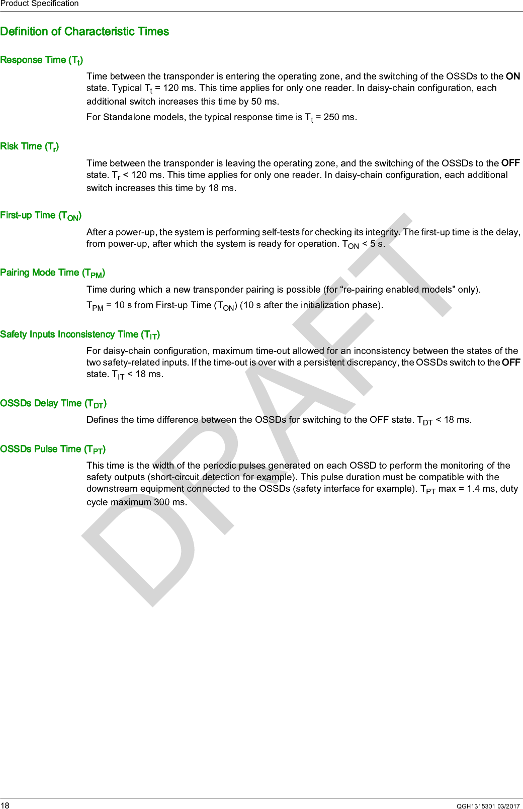 Product Specification18 QGH1315301 03/2017Definition of Characteristic TimesResponse Time (Tt)Time between the transponder is entering the operating zone, and the switching of the OSSDs to the ON state. Typical Tt = 120 ms. This time applies for only one reader. In daisy-chain configuration, each additional switch increases this time by 50 ms.For Standalone models, the typical response time is Tt=250ms.Risk Time (Tr)Time between the transponder is leaving the operating zone, and the switching of the OSSDs to the OFF state. Tr &lt; 120 ms. This time applies for only one reader. In daisy-chain configuration, each additional switch increases this time by 18 ms.First-up Time (TON)After a power-up, the system is performing self-tests for checking its integrity. The first-up time is the delay, from power-up, after which the system is ready for operation. TON &lt; 5 s.Pairing Mode Time (TPM)Time during which a new transponder pairing is possible (for “re-pairing enabled models” only).TPM = 10 s from First-up Time (TON) (10 s after the initialization phase).Safety Inputs Inconsistency Time (TIT)For daisy-chain configuration, maximum time-out allowed for an inconsistency between the states of the two safety-related inputs. If the time-out is over with a persistent discrepancy, the OSSDs switch to the OFF state. TIT &lt; 18 ms.OSSDs Delay Time (TDT)Defines the time difference between the OSSDs for switching to the OFF state. TDT &lt; 18 ms.OSSDs Pulse Time (TPT)This time is the width of the periodic pulses generated on each OSSD to perform the monitoring of the safety outputs (short-circuit detection for example). This pulse duration must be compatible with the downstream equipment connected to the OSSDs (safety interface for example). TPT max = 1.4 ms, duty cycle maximum 300 ms.