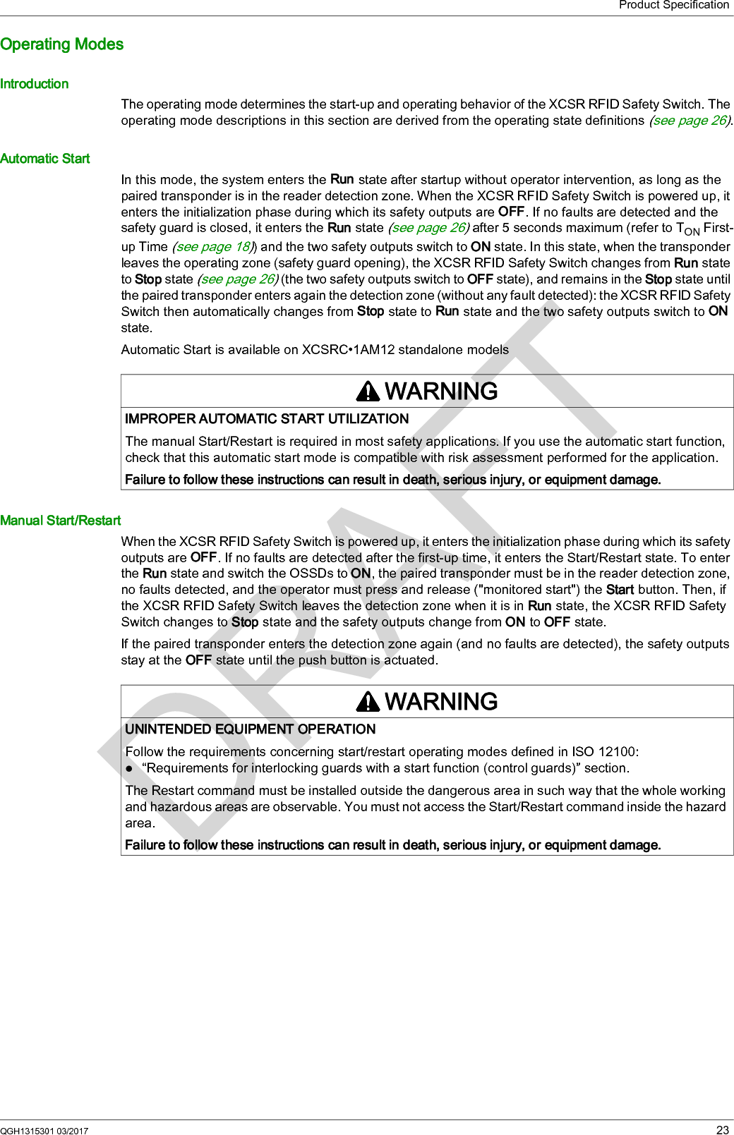 Product SpecificationQGH1315301 03/2017 23Operating ModesIntroductionThe operating mode determines the start-up and operating behavior of the XCSR RFID Safety Switch. The operating mode descriptions in this section are derived from the operating state definitions (see page 26).Automatic StartIn this mode, the system enters the Run state after startup without operator intervention, as long as the paired transponder is in the reader detection zone. When the XCSR RFID Safety Switch is powered up, it enters the initialization phase during which its safety outputs are OFF. If no faults are detected and the safety guard is closed, it enters the Run state (see page 26) after 5 seconds maximum (refer to TON First-up Time (see page 18)) and the two safety outputs switch to ON state. In this state, when the transponder leaves the operating zone (safety guard opening), the XCSR RFID Safety Switch changes from Run state to Stop state (see page 26) (the two safety outputs switch to OFF state), and remains in the Stop state until the paired transponder enters again the detection zone (without any fault detected): the XCSR RFID Safety Switch then automatically changes from Stop state to Run state and the two safety outputs switch to ON state.Automatic Start is available on XCSRC•1AM12 standalone modelsManual Start/RestartWhen the XCSR RFID Safety Switch is powered up, it enters the initialization phase during which its safety outputs are OFF. If no faults are detected after the first-up time, it enters the Start/Restart state. To enter the Run state and switch the OSSDs to ON, the paired transponder must be in the reader detection zone, no faults detected, and the operator must press and release (&quot;monitored start&quot;) the Start button. Then, if the XCSR RFID Safety Switch leaves the detection zone when it is in Run state, the XCSR RFID Safety Switch changes to Stop state and the safety outputs change from ON to OFF state.If the paired transponder enters the detection zone again (and no faults are detected), the safety outputs stay at the OFF state until the push button is actuated.WARNINGIMPROPER AUTOMATIC START UTILIZATIONThe manual Start/Restart is required in most safety applications. If you use the automatic start function, check that this automatic start mode is compatible with risk assessment performed for the application.Failure to follow these instructions can result in death, serious injury, or equipment damage.WARNINGUNINTENDED EQUIPMENT OPERATIONFollow the requirements concerning start/restart operating modes defined in ISO 12100:“Requirements for interlocking guards with a start function (control guards)” section.The Restart command must be installed outside the dangerous area in such way that the whole working and hazardous areas are observable. You must not access the Start/Restart command inside the hazard area.Failure to follow these instructions can result in death, serious injury, or equipment damage.
