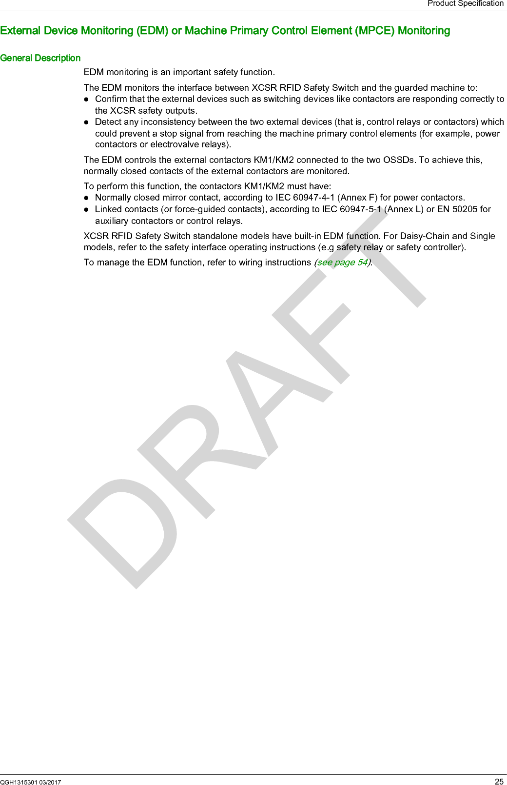 Product SpecificationQGH1315301 03/2017 25External Device Monitoring (EDM) or Machine Primary Control Element (MPCE) MonitoringGeneral DescriptionEDM monitoring is an important safety function.The EDM monitors the interface between XCSR RFID Safety Switch and the guarded machine to:Confirm that the external devices such as switching devices like contactors are responding correctly to the XCSR safety outputs.Detect any inconsistency between the two external devices (that is, control relays or contactors) which could prevent a stop signal from reaching the machine primary control elements (for example, power contactors or electrovalve relays).The EDM controls the external contactors KM1/KM2 connected to the two OSSDs. To achieve this, normally closed contacts of the external contactors are monitored.To perform this function, the contactors KM1/KM2 must have:Normally closed mirror contact, according to IEC 60947-4-1 (Annex F) for power contactors.Linked contacts (or force-guided contacts), according to IEC 60947-5-1 (Annex L) or EN 50205 for auxiliary contactors or control relays.XCSR RFID Safety Switch standalone models have built-in EDM function. For Daisy-Chain and Single models, refer to the safety interface operating instructions (e.g safety relay or safety controller).To manage the EDM function, refer to wiring instructions (seepage54).