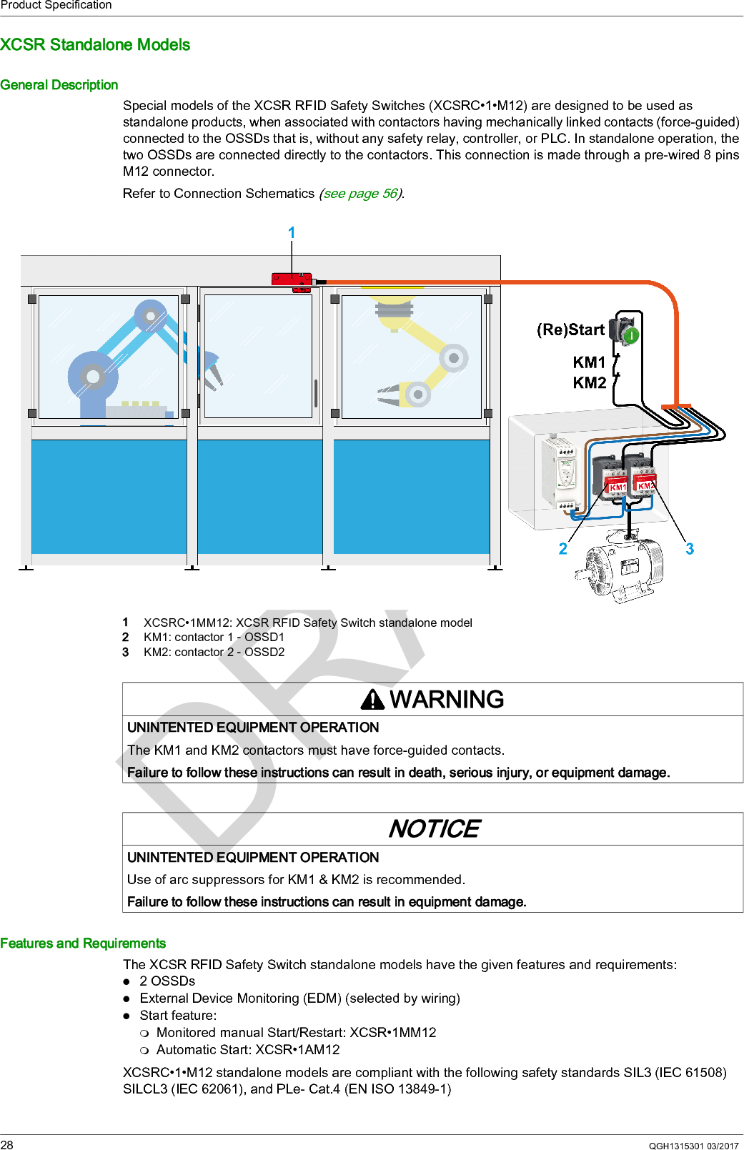 Product Specification28 QGH1315301 03/2017XCSR Standalone ModelsGeneral DescriptionSpecial models of the XCSR RFID Safety Switches (XCSRC•1•M12) are designed to be used as standalone products, when associated with contactors having mechanically linked contacts (force-guided) connected to the OSSDs that is, without any safety relay, controller, or PLC. In standalone operation, the two OSSDs are connected directly to the contactors. This connection is made through a pre-wired 8 pins M12 connector.Refer to Connection Schematics (see page 56).1  XCSRC•1MM12: XCSR RFID Safety Switch standalone model2  KM1: contactor 1 - OSSD13  KM2: contactor 2 - OSSD2Features and RequirementsThe XCSR RFID Safety Switch standalone models have the given features and requirements:2 OSSDsExternal Device Monitoring (EDM) (selected by wiring)Start feature:Monitored manual Start/Restart: XCSR•1MM12Automatic Start: XCSR•1AM12XCSRC•1•M12 standalone models are compliant with the following safety standards SIL3 (IEC 61508) SILCL3 (IEC 62061), and PLe- Cat.4 (EN ISO 13849-1)WARNINGUNINTENTED EQUIPMENT OPERATIONThe KM1 and KM2 contactors must have force-guided contacts.Failure to follow these instructions can result in death, serious injury, or equipment damage.NOTICEUNINTENTED EQUIPMENT OPERATIONUse of arc suppressors for KM1 &amp; KM2 is recommended.Failure to follow these instructions can result in equipment damage.