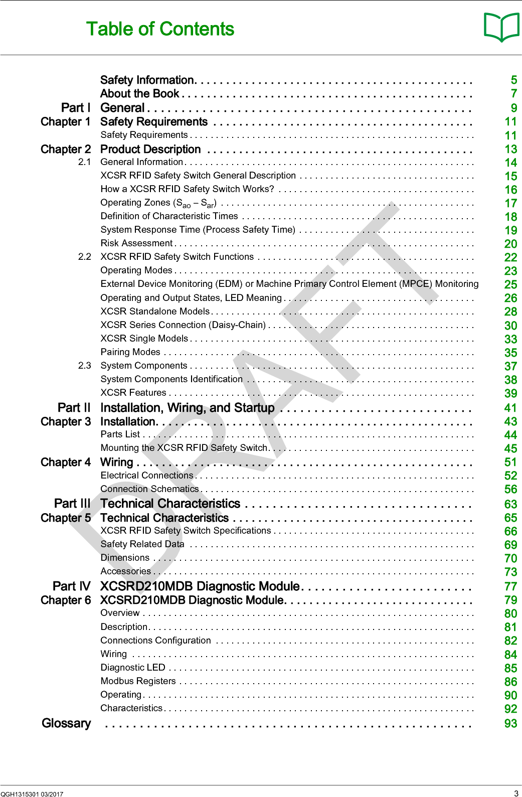 QGH1315301 03/2017 3Table of ContentsSafety Information. . . . . . . . . . . . . . . . . . . . . . . . . . . . . . . . . . . . . . . . . . . .  5About the Book . . . . . . . . . . . . . . . . . . . . . . . . . . . . . . . . . . . . . . . . . . . . . .  7Part I General . . . . . . . . . . . . . . . . . . . . . . . . . . . . . . . . . . . . . . . . . . . . . . .  9Chapter 1 Safety Requirements  . . . . . . . . . . . . . . . . . . . . . . . . . . . . . . . . . . . . . . . . .  11Safety Requirements . . . . . . . . . . . . . . . . . . . . . . . . . . . . . . . . . . . . . . . . . . . . . . . . . . . . . . .  11Chapter 2 Product Description  . . . . . . . . . . . . . . . . . . . . . . . . . . . . . . . . . . . . . . . . . .  132.1 General Information. . . . . . . . . . . . . . . . . . . . . . . . . . . . . . . . . . . . . . . . . . . . . . . . . . . . . . . .  14XCSR RFID Safety Switch General Description . . . . . . . . . . . . . . . . . . . . . . . . . . . . . . . . . .  15How a XCSR RFID Safety Switch Works?  . . . . . . . . . . . . . . . . . . . . . . . . . . . . . . . . . . . . . .  16Operating Zones (Sao – Sar)  . . . . . . . . . . . . . . . . . . . . . . . . . . . . . . . . . . . . . . . . . . . . . . . . .  17Definition of Characteristic Times . . . . . . . . . . . . . . . . . . . . . . . . . . . . . . . . . . . . . . . . . . . . .  18System Response Time (Process Safety Time) . . . . . . . . . . . . . . . . . . . . . . . . . . . . . . . . . .  19Risk Assessment . . . . . . . . . . . . . . . . . . . . . . . . . . . . . . . . . . . . . . . . . . . . . . . . . . . . . . . . . .  202.2 XCSR RFID Safety Switch Functions . . . . . . . . . . . . . . . . . . . . . . . . . . . . . . . . . . . . . . . . . .  22Operating Modes . . . . . . . . . . . . . . . . . . . . . . . . . . . . . . . . . . . . . . . . . . . . . . . . . . . . . . . . . .  23External Device Monitoring (EDM) or Machine Primary Control Element (MPCE) Monitoring 25Operating and Output States, LED Meaning . . . . . . . . . . . . . . . . . . . . . . . . . . . . . . . . . . . . .  26XCSR Standalone Models. . . . . . . . . . . . . . . . . . . . . . . . . . . . . . . . . . . . . . . . . . . . . . . . . . .  28XCSR Series Connection (Daisy-Chain) . . . . . . . . . . . . . . . . . . . . . . . . . . . . . . . . . . . . . . . .  30XCSR Single Models . . . . . . . . . . . . . . . . . . . . . . . . . . . . . . . . . . . . . . . . . . . . . . . . . . . . . . .  33Pairing Modes . . . . . . . . . . . . . . . . . . . . . . . . . . . . . . . . . . . . . . . . . . . . . . . . . . . . . . . . . . . .  352.3 System Components . . . . . . . . . . . . . . . . . . . . . . . . . . . . . . . . . . . . . . . . . . . . . . . . . . . . . . .  37System Components Identification  . . . . . . . . . . . . . . . . . . . . . . . . . . . . . . . . . . . . . . . . . . . .  38XCSR Features . . . . . . . . . . . . . . . . . . . . . . . . . . . . . . . . . . . . . . . . . . . . . . . . . . . . . . . . . . .  39Part II Installation, Wiring, and Startup . . . . . . . . . . . . . . . . . . . . . . . . . . . .  41Chapter 3 Installation. . . . . . . . . . . . . . . . . . . . . . . . . . . . . . . . . . . . . . . . . . . . . . . . . .  43Parts List . . . . . . . . . . . . . . . . . . . . . . . . . . . . . . . . . . . . . . . . . . . . . . . . . . . . . . . . . . . . . . . .  44Mounting the XCSR RFID Safety Switch. . . . . . . . . . . . . . . . . . . . . . . . . . . . . . . . . . . . . . . .  45Chapter 4 Wiring . . . . . . . . . . . . . . . . . . . . . . . . . . . . . . . . . . . . . . . . . . . . . . . . . . . . .  51Electrical Connections . . . . . . . . . . . . . . . . . . . . . . . . . . . . . . . . . . . . . . . . . . . . . . . . . . . . . .  52Connection Schematics. . . . . . . . . . . . . . . . . . . . . . . . . . . . . . . . . . . . . . . . . . . . . . . . . . . . . 56Part III Technical Characteristics . . . . . . . . . . . . . . . . . . . . . . . . . . . . . . . . .  63Chapter 5 Technical Characteristics . . . . . . . . . . . . . . . . . . . . . . . . . . . . . . . . . . . . . .  65XCSR RFID Safety Switch Specifications . . . . . . . . . . . . . . . . . . . . . . . . . . . . . . . . . . . . . . .  66Safety Related Data  . . . . . . . . . . . . . . . . . . . . . . . . . . . . . . . . . . . . . . . . . . . . . . . . . . . . . . .  69Dimensions . . . . . . . . . . . . . . . . . . . . . . . . . . . . . . . . . . . . . . . . . . . . . . . . . . . . . . . . . . . . . .  70Accessories . . . . . . . . . . . . . . . . . . . . . . . . . . . . . . . . . . . . . . . . . . . . . . . . . . . . . . . . . . . . . .  73Part IV XCSRD210MDB Diagnostic Module. . . . . . . . . . . . . . . . . . . . . . . . .  77Chapter 6 XCSRD210MDB Diagnostic Module. . . . . . . . . . . . . . . . . . . . . . . . . . . . . .  79Overview . . . . . . . . . . . . . . . . . . . . . . . . . . . . . . . . . . . . . . . . . . . . . . . . . . . . . . . . . . . . . . . .  80Description. . . . . . . . . . . . . . . . . . . . . . . . . . . . . . . . . . . . . . . . . . . . . . . . . . . . . . . . . . . . . . .  81Connections Configuration  . . . . . . . . . . . . . . . . . . . . . . . . . . . . . . . . . . . . . . . . . . . . . . . . . .  82Wiring  . . . . . . . . . . . . . . . . . . . . . . . . . . . . . . . . . . . . . . . . . . . . . . . . . . . . . . . . . . . . . . . . . .  84Diagnostic LED . . . . . . . . . . . . . . . . . . . . . . . . . . . . . . . . . . . . . . . . . . . . . . . . . . . . . . . . . . .  85Modbus Registers . . . . . . . . . . . . . . . . . . . . . . . . . . . . . . . . . . . . . . . . . . . . . . . . . . . . . . . . .  86Operating. . . . . . . . . . . . . . . . . . . . . . . . . . . . . . . . . . . . . . . . . . . . . . . . . . . . . . . . . . . . . . . .  90Characteristics. . . . . . . . . . . . . . . . . . . . . . . . . . . . . . . . . . . . . . . . . . . . . . . . . . . . . . . . . . . .  92Glossary  . . . . . . . . . . . . . . . . . . . . . . . . . . . . . . . . . . . . . . . . . . . . . . . . . . . . .  93