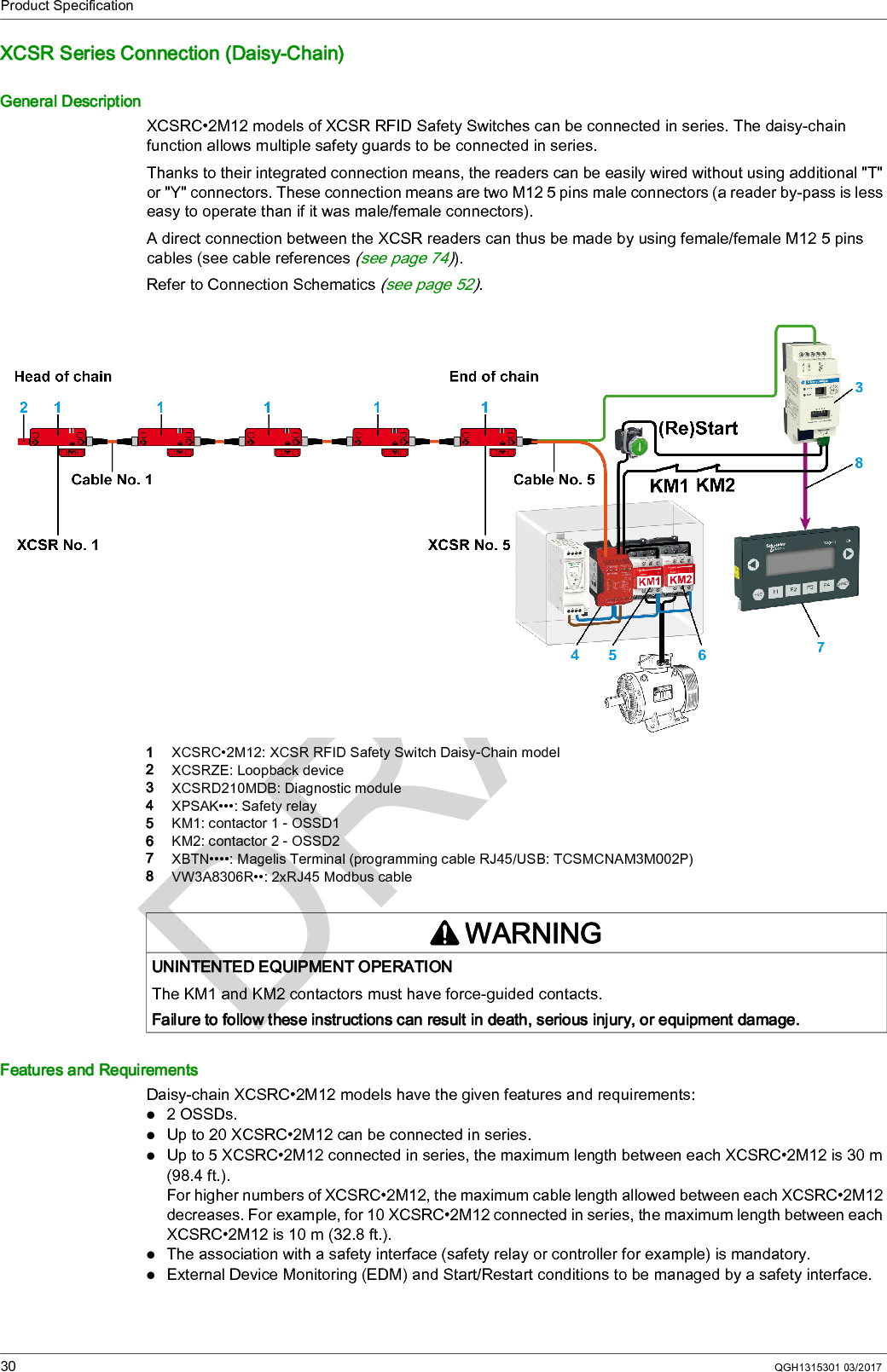 Product Specification30 QGH1315301 03/2017XCSR Series Connection (Daisy-Chain)General DescriptionXCSRC•2M12 models of XCSR RFID Safety Switches can be connected in series. The daisy-chain function allows multiple safety guards to be connected in series.Thanks to their integrated connection means, the readers can be easily wired without using additional &quot;T&quot; or &quot;Y&quot; connectors. These connection means are two M12 5 pins male connectors (a reader by-pass is less easy to operate than if it was male/female connectors).A direct connection between the XCSR readers can thus be made by using female/female M12 5 pins cables (see cable references (see page 74)).Refer to Connection Schematics (see page 52).1  XCSRC•2M12: XCSR RFID Safety Switch Daisy-Chain model2  XCSRZE: Loopback device3  XCSRD210MDB: Diagnostic module4  XPSAK•••: Safety relay5  KM1: contactor 1 - OSSD16  KM2: contactor 2 - OSSD27  XBTN••••: Magelis Terminal (programming cable RJ45/USB: TCSMCNAM3M002P)8  VW3A8306R••: 2xRJ45 Modbus cableFeatures and RequirementsDaisy-chain XCSRC•2M12 models have the given features and requirements:2 OSSDs.Up to 20 XCSRC•2M12 can be connected in series.Up to 5 XCSRC•2M12 connected in series, the maximum length between each XCSRC•2M12 is 30 m (98.4 ft.).For higher numbers of XCSRC•2M12, the maximum cable length allowed between each XCSRC•2M12 decreases. For example, for 10 XCSRC•2M12 connected in series, the maximum length between each XCSRC•2M12 is 10 m (32.8 ft.).The association with a safety interface (safety relay or controller for example) is mandatory.External Device Monitoring (EDM) and Start/Restart conditions to be managed by a safety interface.WARNINGUNINTENTED EQUIPMENT OPERATIONThe KM1 and KM2 contactors must have force-guided contacts.Failure to follow these instructions can result in death, serious injury, or equipment damage.