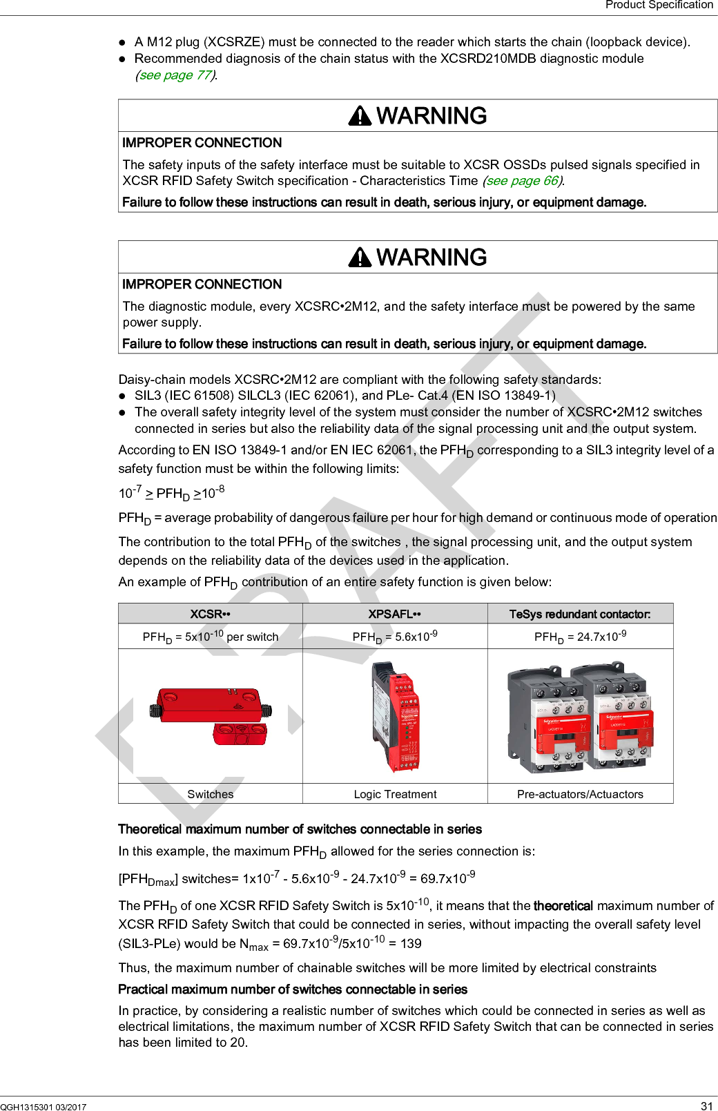 Product SpecificationQGH1315301 03/2017 31A M12 plug (XCSRZE) must be connected to the reader which starts the chain (loopback device).Recommended diagnosis of the chain status with the XCSRD210MDB diagnostic module (see page 77).Daisy-chain models XCSRC•2M12 are compliant with the following safety standards:SIL3 (IEC 61508) SILCL3 (IEC 62061), and PLe- Cat.4 (EN ISO 13849-1)The overall safety integrity level of the system must consider the number of XCSRC•2M12 switches connected in series but also the reliability data of the signal processing unit and the output system.According to EN ISO 13849-1 and/or EN IEC 62061, the PFHD corresponding to a SIL3 integrity level of a safety function must be within the following limits:10-7 &gt; PFHD &gt;10-8PFHD = average probability of dangerous failure per hour for high demand or continuous mode of operationThe contribution to the total PFHD of the switches , the signal processing unit, and the output system depends on the reliability data of the devices used in the application.An example of PFHD contribution of an entire safety function is given below:Theoretical maximum number of switches connectable in seriesIn this example, the maximum PFHD allowed for the series connection is:[PFHDmax] switches= 1x10-7 - 5.6x10-9 - 24.7x10-9 = 69.7x10-9The PFHD of one XCSR RFID Safety Switch is 5x10-10, it means that the theoretical maximum number of XCSR RFID Safety Switch that could be connected in series, without impacting the overall safety level (SIL3-PLe) would be Nmax = 69.7x10-9/5x10-10 = 139Thus, the maximum number of chainable switches will be more limited by electrical constraintsPractical maximum number of switches connectable in seriesIn practice, by considering a realistic number of switches which could be connected in series as well as electrical limitations, the maximum number of XCSR RFID Safety Switch that can be connected in series has been limited to 20.WARNINGIMPROPER CONNECTIONThe safety inputs of the safety interface must be suitable to XCSR OSSDs pulsed signals specified in XCSR RFID Safety Switch specification - Characteristics Time (see page 66).Failure to follow these instructions can result in death, serious injury, or equipment damage.WARNINGIMPROPER CONNECTIONThe diagnostic module, every XCSRC•2M12, and the safety interface must be powered by the same power supply.Failure to follow these instructions can result in death, serious injury, or equipment damage.XCSR•• XPSAFL•• TeSys redundant contactor:PFHD = 5x10-10 per switch PFHD = 5.6x10-9 PFHD = 24.7x10-9Switches Logic Treatment Pre-actuators/Actuactors
