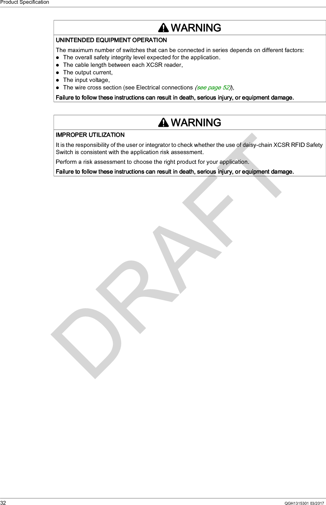 Product Specification32 QGH1315301 03/2017WARNINGUNINTENDED EQUIPMENT OPERATIONThe maximum number of switches that can be connected in series depends on different factors:The overall safety integrity level expected for the application.The cable length between each XCSR reader,The output current,The input voltage,The wire cross section (see Electrical connections (see page 52)),Failure to follow these instructions can result in death, serious injury, or equipment damage.WARNINGIMPROPER UTILIZATIONIt is the responsibility of the user or integrator to check whether the use of daisy-chain XCSR RFID Safety Switch is consistent with the application risk assessment.Perform a risk assessment to choose the right product for your application.Failure to follow these instructions can result in death, serious injury, or equipment damage.