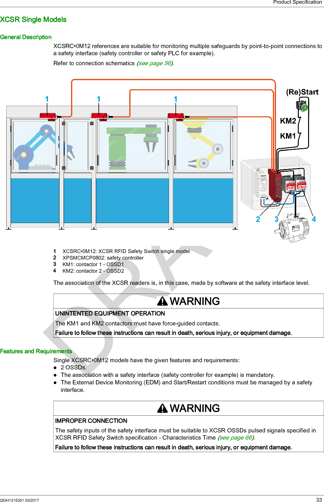 Product Specification34 QGH1315301 03/2017Single models XCSRC•0M12 are compliant with the following safety standards:SIL3 (IEC 61508) SILCL3 (IEC 62061), and PLe- Cat.4 (EN ISO 13849-1)The overall safety integrity level of the system must consider the configuration of XCSRC•0M12 switches connected but also the reliability data of the signal processing unit and the output system.It is the aim of the risk analysis to determine whether the use of single models XCSRC•0M12 are compatible with the expected safety integrity level of the entire system.WARNINGIMPROPER UTILIZATIONIt is the responsibility of the user or integrator to check whether the use of single XCSR RFID Safety Switch is consistent with the application risk assessment.Perform a risk assessment to choose the right product for your application.Failure to follow these instructions can result in death, serious injury, or equipment damage.