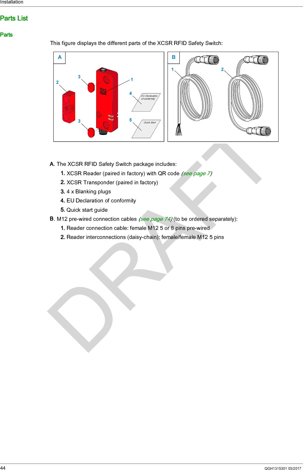Installation44 QGH1315301 03/2017Parts ListPartsThis figure displays the different parts of the XCSR RFID Safety Switch:A. The XCSR RFID Safety Switch package includes:1. XCSR Reader (paired in factory) with QR code (seepage7) 2. XCSR Transponder (paired in factory)3. 4 x Blanking plugs4. EU Declaration of conformity5. Quick start guideB. M12 pre-wired connection cables (see page 74) (to be ordered separately):1. Reader connection cable: female M12 5 or 8 pins pre-wired2. Reader interconnections (daisy-chain): female/female M12 5 pins