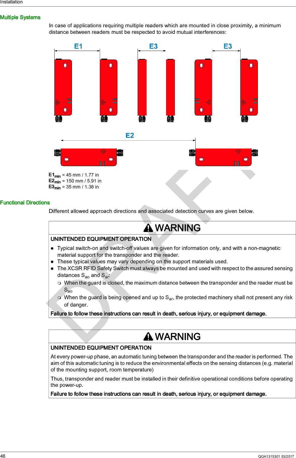 Installation46 QGH1315301 03/2017Multiple SystemsIn case of applications requiring multiple readers which are mounted in close proximity, a minimum distance between readers must be respected to avoid mutual interferences:E1min = 45 mm / 1.77 inE2min = 150 mm / 5.91 inE3min = 35 mm / 1.38 inFunctional DirectionsDifferent allowed approach directions and associated detection curves are given below.WARNINGUNINTENDED EQUIPMENT OPERATIONTypical switch-on and switch-off values are given for information only, and with a non-magnetic material support for the transponder and the reader.These typical values may vary depending on the support materials used.The XCSR RFID Safety Switch must always be mounted and used with respect to the assured sensing distances Sao and Sar:When the guard is closed, the maximum distance between the transponder and the reader must be SaoWhen the guard is being opened and up to Sar, the protected machinery shall not present any risk of danger.Failure to follow these instructions can result in death, serious injury, or equipment damage.WARNINGUNINTENDED EQUIPMENT OPERATIONAt every power-up phase, an automatic tuning between the transponder and the reader is performed. The aim of this automatic tuning is to reduce the environmental effects on the sensing distances (e.g. material of the mounting support, room temperature)Thus, transponder and reader must be installed in their definitive operational conditions before operating the power-up.Failure to follow these instructions can result in death, serious injury, or equipment damage.