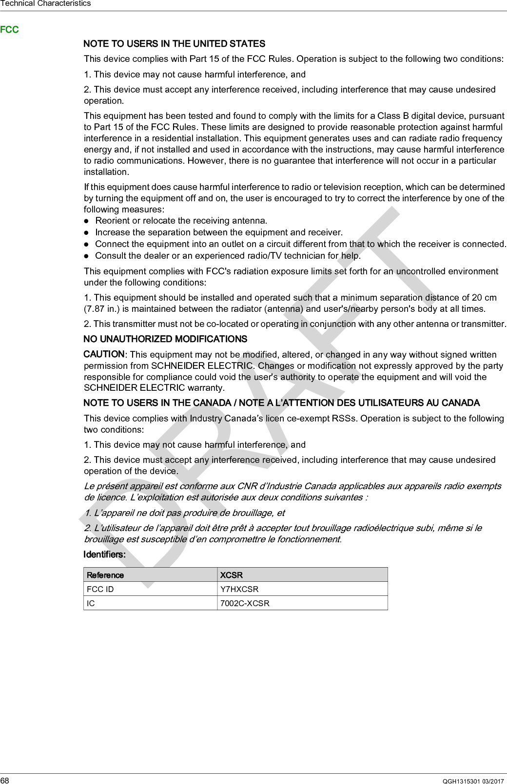Technical Characteristics68 QGH1315301 03/2017FCCNOTE TO USERS IN THE UNITED STATESThis device complies with Part 15 of the FCC Rules. Operation is subject to the following two conditions:1. This device may not cause harmful interference, and2. This device must accept any interference received, including interference that may cause undesired operation.This equipment has been tested and found to comply with the limits for a Class B digital device, pursuant to Part 15 of the FCC Rules. These limits are designed to provide reasonable protection against harmful interference in a residential installation. This equipment generates uses and can radiate radio frequency energy and, if not installed and used in accordance with the instructions, may cause harmful interference to radio communications. However, there is no guarantee that interference will not occur in a particular installation.If this equipment does cause harmful interference to radio or television reception, which can be determined by turning the equipment off and on, the user is encouraged to try to correct the interference by one of the following measures:Reorient or relocate the receiving antenna.Increase the separation between the equipment and receiver.Connect the equipment into an outlet on a circuit different from that to which the receiver is connected.Consult the dealer or an experienced radio/TV technician for help.This equipment complies with FCC&apos;s radiation exposure limits set forth for an uncontrolled environment under the following conditions:1. This equipment should be installed and operated such that a minimum separation distance of 20 cm (7.87 in.) is maintained between the radiator (antenna) and user&apos;s/nearby person&apos;s body at all times.2. This transmitter must not be co-located or operating in conjunction with any other antenna or transmitter.NO UNAUTHORIZED MODIFICATIONSCAUTION: This equipment may not be modified, altered, or changed in any way without signed written permission from SCHNEIDER ELECTRIC. Changes or modification not expressly approved by the party responsible for compliance could void the user&apos;s authority to operate the equipment and will void the SCHNEIDER ELECTRIC warranty.NOTE TO USERS IN THE CANADA / NOTE A L’ATTENTION DES UTILISATEURS AU CANADAThis device complies with Industry Canada’s licen ce-exempt RSSs. Operation is subject to the following two conditions:1. This device may not cause harmful interference, and2. This device must accept any interference received, including interference that may cause undesired operation of the device.Le présent appareil est conforme aux CNR d’Industrie Canada applicables aux appareils radio exempts de licence. L’exploitation est autorisée aux deux conditions suivantes :1. L’appareil ne doit pas produire de brouillage, et2. L’utilisateur de l’appareil doit être prêt à accepter tout brouillage radioélectrique subi, même si le brouillage est susceptible d’en compromettre le fonctionnement.Identifiers:Reference XCSRFCC ID Y7HXCSRIC 7002C-XCSR