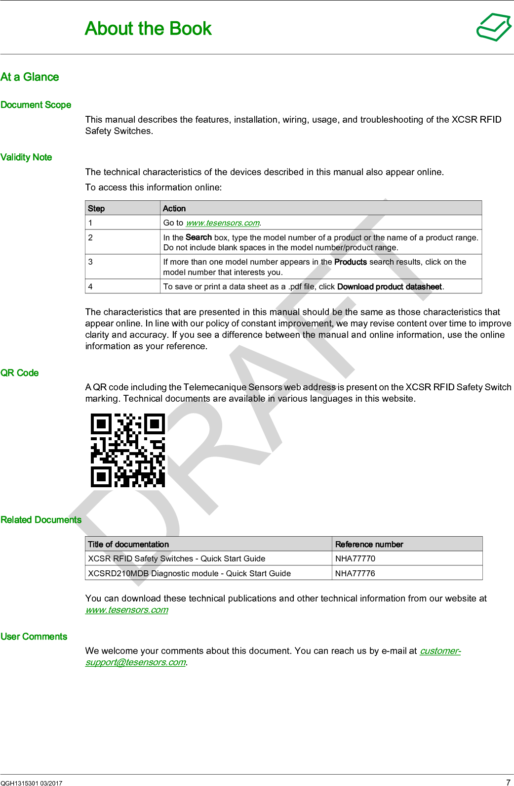 QGH1315301 03/2017 7About the BookAt a GlanceDocument ScopeThis manual describes the features, installation, wiring, usage, and troubleshooting of the XCSR RFID Safety Switches.Validity NoteThe technical characteristics of the devices described in this manual also appear online.To access this information online:The characteristics that are presented in this manual should be the same as those characteristics that appear online. In line with our policy of constant improvement, we may revise content over time to improve clarity and accuracy. If you see a difference between the manual and online information, use the online information as your reference.QR CodeA QR code including the Telemecanique Sensors web address is present on the XCSR RFID Safety Switch marking. Technical documents are available in various languages in this website.Related DocumentsYou can download these technical publications and other technical information from our website at www.tesensors.comUser CommentsWe welcome your comments about this document. You can reach us by e-mail at customer-support@tesensors.com.Step Action1Go to www.tesensors.com.2 In the Search box, type the model number of a product or the name of a product range.Do not include blank spaces in the model number/product range.3 If more than one model number appears in the Products search results, click on the model number that interests you.4 To save or print a data sheet as a .pdf file, click Download product datasheet.Title of documentation Reference numberXCSR RFID Safety Switches - Quick Start Guide NHA77770XCSRD210MDB Diagnostic module - Quick Start Guide NHA77776