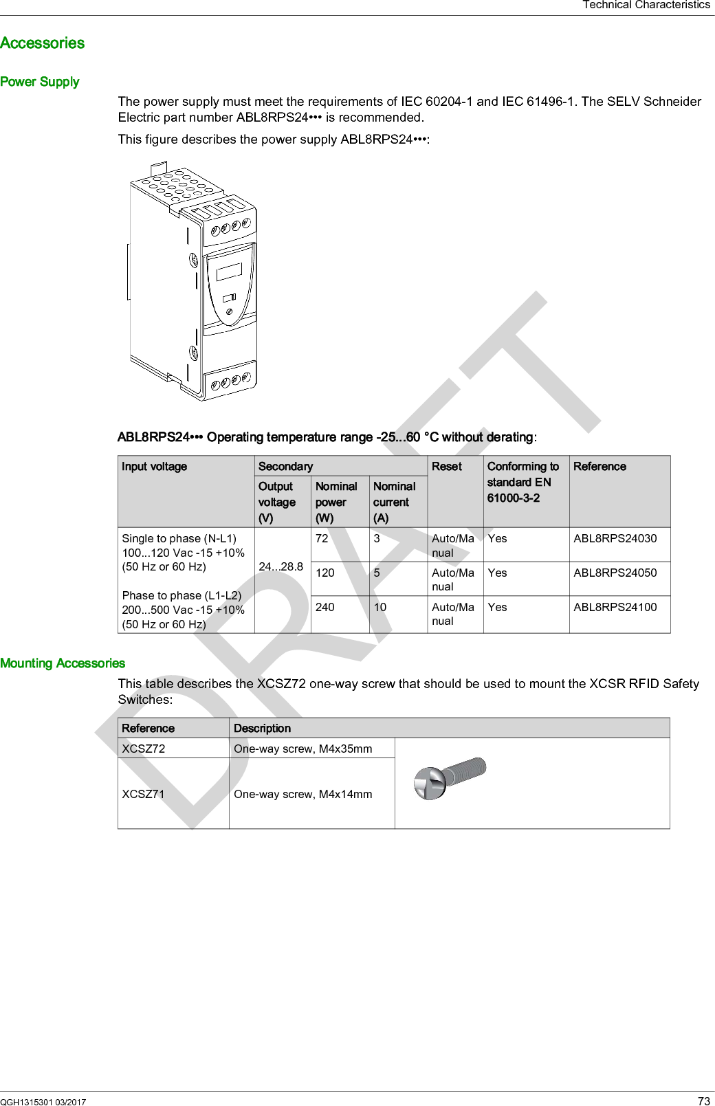 Technical CharacteristicsQGH1315301 03/2017 73AccessoriesPower SupplyThe power supply must meet the requirements of IEC 60204-1 and IEC 61496-1. The SELV Schneider Electric part number ABL8RPS24••• is recommended.This figure describes the power supply ABL8RPS24•••:ABL8RPS24••• Operating temperature range -25...60 °C without derating:Mounting AccessoriesThis table describes the XCSZ72 one-way screw that should be used to mount the XCSR RFID Safety Switches:Input voltage Secondary Reset Conforming to standard EN 61000-3-2ReferenceOutput voltage (V)Nominal power (W)Nominal current (A)Single to phase (N-L1) 100...120 Vac -15 +10% (50Hz or 60Hz)Phase to phase (L1-L2) 200...500 Vac -15 +10% (50Hz or 60Hz)24...28.872 3 Auto/ManualYes ABL8RPS24030120 5 Auto/ManualYes ABL8RPS24050240 10 Auto/ManualYes ABL8RPS24100Reference DescriptionXCSZ72 One-way screw, M4x35mmXCSZ71 One-way screw, M4x14mm