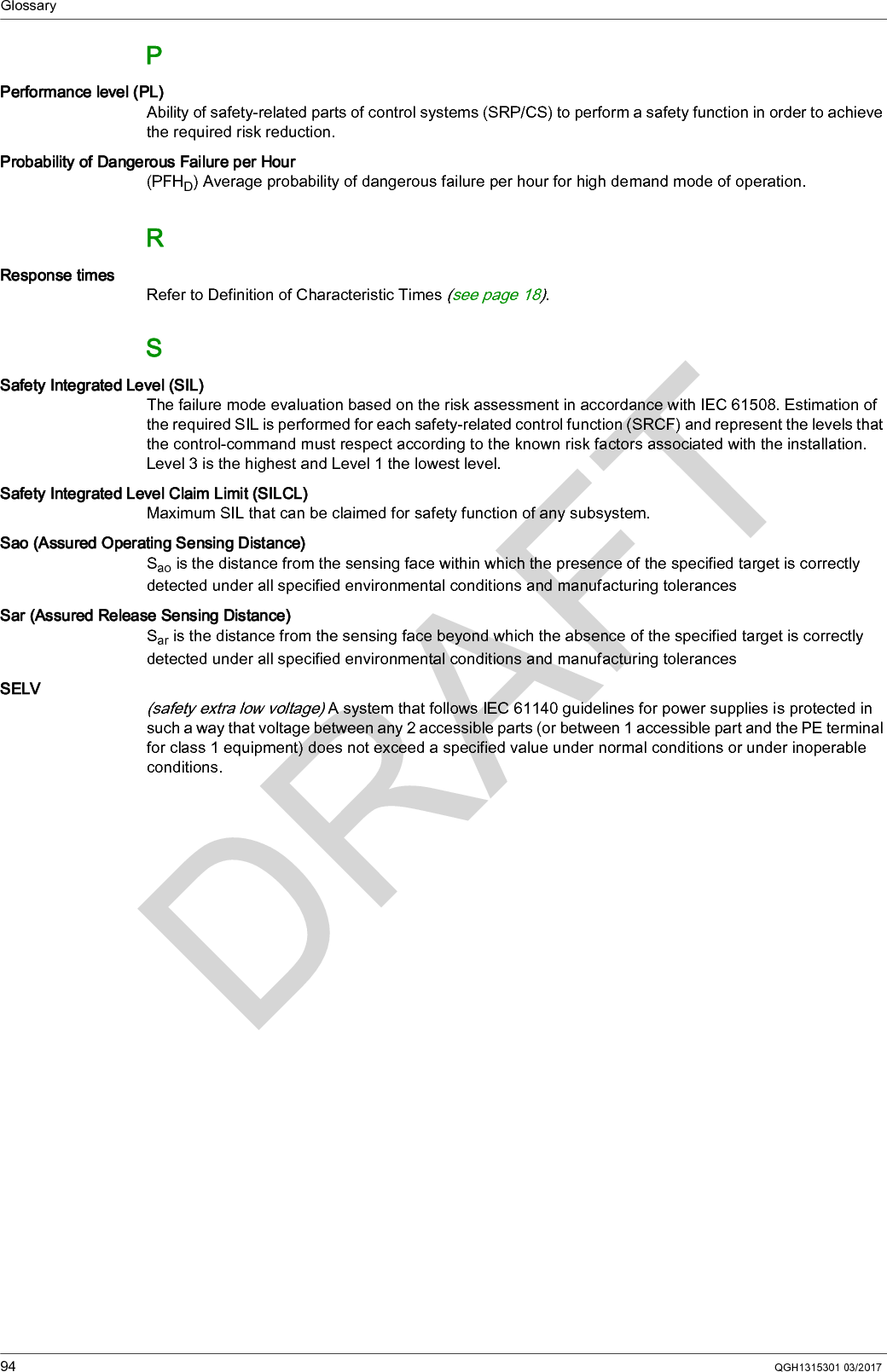 Glossary94 QGH1315301 03/2017PPerformance level (PL)Ability of safety-related parts of control systems (SRP/CS) to perform a safety function in order to achieve the required risk reduction. Probability of Dangerous Failure per Hour(PFHD) Average probability of dangerous failure per hour for high demand mode of operation.RResponse timesRefer to Definition of Characteristic Times (see page 18).SSafety Integrated Level (SIL)The failure mode evaluation based on the risk assessment in accordance with IEC 61508. Estimation of the required SIL is performed for each safety-related control function (SRCF) and represent the levels that the control-command must respect according to the known risk factors associated with the installation. Level 3 is the highest and Level 1 the lowest level.Safety Integrated Level Claim Limit (SILCL)Maximum SIL that can be claimed for safety function of any subsystem.Sao (Assured Operating Sensing Distance)Sao is the distance from the sensing face within which the presence of the specified target is correctly detected under all specified environmental conditions and manufacturing tolerancesSar (Assured Release Sensing Distance)Sar is the distance from the sensing face beyond which the absence of the specified target is correctly detected under all specified environmental conditions and manufacturing tolerancesSELV(safety extra low voltage) A system that follows IEC 61140 guidelines for power supplies is protected in such a way that voltage between any 2 accessible parts (or between 1 accessible part and the PE terminal for class 1 equipment) does not exceed a specified value under normal conditions or under inoperable conditions.