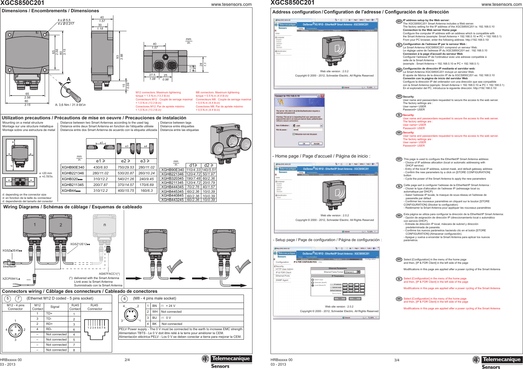 Cette page sert à configurer l&apos;adresse de la EtherNet/IP Smart Antenna :- Choisir le type d&apos;allocation de l&apos;adresse IP (adressage local ou      automatique par DHCP)- Saisir l&apos;adresse IP locale, le masque de sous-réseau et l&apos;adresse de      passerelle par défaut- Confirmer les nouveaux paramètres en cliquant sur le bouton [STORE    CONFIGURATION] (Stocker la configuration)- Redémarrer la Smart Antenna pour appliquer les nouveaux paramètresEsta página se utiliza para configurar la dirección de la EtherNet/IP Smart Antenna:- Opción de asignación de dirección IP (direccionamiento local o automático    con servicio DHCP).- Entrada de dirección IP local, máscara de subred y dirección   predeterminada de pasarela.- Confirme los nuevos parámetros haciendo clic en el botón [STORE      CONFIGURATION] (Almacenar configuración).- Apague y vuelva a encender la Smart Antenna para aplicar los nuevos    parámetros.This page is used to configure the EtherNet/IP Smart Antenna address:- Choice of IP address allocation (local or automatic addressing with      DHCP service)- Entry of the local IP address, subnet mask, and default gateway address- Confirm the new parameters by a click on [STORE CONFIGURATION]    button- Cycle the power of the Smart Antenna to apply the new parametersmmin.www.tesensors.comXGCS850C2012/4Address configuration / Configuration de l&apos;adresse / Configuración de la dirección- Home page / Page d&apos;accueil / Página de inicio :- Setup page / Page de configuration / Página de configuración :enfresenfresenfresenfres03 - 2013HRBxxxxx 0003 - 2013HRBxxxxx 00www.tesensors.comXGCS850C2013/4PELV Power supply - The 0 V must be connected to the earth to increase EMC strength.Alimentation TBTS - Le 0 V doit être relié à la terre pour améliorer la CEM.Alimentación eléctrica PELV - Los 0 V se deben conectar a tierra para mejorar la CEM.Connectors wiring / Câblage des connecteurs / Cableado de conectores1324––––TD+TD-RD+RD-Not connectedNot connectedNot connectedNot connected41235 738 7 6 5 4 2 1612345 78M12 - 4 pinsConnectorM12Contact Signal RJ45Contact12364578RJ45Connectorc  + 24 VNot connectedc  0 VNot connected1324 1    BN2    WH3    BU4    BK6652.56803.15AA: 3,6 Nm / 31.9 lbf.in301.181.57401.574027,51.08250.9811,50.45281.1933.66150.59652.56803.154 x Ø 5,54 x Ø 0.217Dimensions / Encombrements / DimensionesWiring Diagrams / Schémas de câblage / Esquemas de cableadoUtilization precautions / Précautions de mise en oeuvre / Precauciones de instalaciónXGSZp2E45ppXZCP0941LpXGSZ12E12ppASI67FACC1(*)EtherNet/IP2n1(Ethernet M12 D coded - 5 pins socket) (M8 - 4 pins male socket)e &gt;20 mme &gt;0.787in.mmin. mmin.M12 connectors: Maximum tighteningtorque = 1.5 N.m (13.3 lb-in)Connecteurs M12 : Couple de serrage maximal = 1,5 N.m (13.3 lb-in)Conectores M12: Par de apriete máximo = 1,5 N.m (13.3 lb-in)M8 connectors: Maximum tighteningtorque = 0.5 N.m (4.4 lb-in)Connecteurs M8 : Couple de serrage maximal = 0,5 N.m (4.4 lb-in)Conectores M8: Par de apriete máximo = 0,5 N.m (4.4 lb-in)e3 e4e1 ue2 ue3 ue1XGHB90E340XGHB221346XGHB320pppXGHB211345XGHB44ppp430/6.93 750/29.53 280/11.02280/11.02 530/20.87 260/10.24310/12.2 540/21.26 240/9.45200/7.87 370/14.57 170/6.69310/12.2 400/15.75 160/6.3d1ud2 u110/4.33 140/5.51120/4.72 50/1.97190/7.48 60/2.36120/4.72 20/0.7970/2.76 40/1.5760/2.36 10/0.3960/2.36 10/0.3960/2.36 10/0.39XGHB90E340XGHB221346XGHB320345XGHB211345XGHB444345XGHB445345XGHB440845XGHB443245IP address setup by the Web server:The XGCS850C201 Smart Antenna includes a Web server.The factory setting for the IP address of the XGCS850C201 is: 192.168.0.10Connection to the Web server Home pageConfigure the computer IP address with an address which is compatible withthe Smart Antenna (example: Smart Antenna = 192.168.0.10 V PC = 192.168.0.1)From your PC browser, enter the following address: http://192.168.0.10/Configuration de l&apos;adresse IP par le serveur Web :La Smart Antenna XGCS850C201 comprend un serveur Web.Le réglage usine de l&apos;adresse IP du XGCS850C201 est : 192.168.0.10Connexion à la page d&apos;accueil du serveur WebConfigurer l&apos;adresse IP de l&apos;ordinateur avec une adresse compatible àcelle de la Smart Antenna(exemple : Smart Antenna = 192.168.0.10 V PC = 192.168.0.1)Configuración de dirección IP mediante el servidor web:La Smart Antenna XGCS850C201 incluye un servidor Web.El ajuste de fábrica de la dirección IP de la XGCS850C201 es: 192.168.0.10Conexión con la página de inicio del servidor WebConfigure la dirección IP del ordenador con una dirección que sea compatiblecon la Smart Antenna (ejemplo: Smart Antenna = 192.168.0.10 V PC = 192.168.0.1)En el explorador del PC, introduzca la siguiente dirección: http://192.168.0.10/OsiSense R XG RFiD - EtherNet/IP Smart Antenna - XGCS850C201Web site version : 2.0.2Copyright © 2000 - 2012, Schneider Electric. All Rights ReservedOsiSense R XG RFiD - EtherNet/IP Smart Antenna - XGCS850C201Web site version : 2.0.2Copyright © 2000 - 2012, Schneider Electric. All Rights ReservedIP address:Subnet mask:Default Gateway:Device Name:IP ParametersApply Undo1922551921682551680255 00101.........DHCP ClientAutomatic (BootP)Local (Stored IP)Ethernet Frame FormatEthernet ParametersEthernet IIConfigurationIP &amp; FDR ClientSecurityHTTP User AdminEthernet PortsSNMP AgentConfigurationWeb site version : 2.0.2Copyright © 2000 - 2012, Schneider Electric. All Rights ReservedOsiSense R XG RFiD - EtherNet/IP Smart Antenna - XGCS850C201Security:User name and passwordare requested to secure the access to the web server.The factory settings are :User name= USERPassword= USERSecurity:User name and passwordare requested to secure the access to the web server.The factory settings are :User name= USERPassword= USERSecurity:User name and passwordare requested to secure the access to the web server.The factory settings are :User name= USERPassword= USERSelect [Configuration] in the menu of the home pageand then, [IP &amp; FDR Client] in the left side of the pageModifications in this page are applied after a power cycling of the Smart AntennaSelect [Configuration] in the menu of the home pageand then, [IP &amp; FDR Client] in the left side of the pageModifications in this page are applied after a power cycling of the Smart AntennaSelect [Configuration] in the menu of the home pageand then, [IP &amp; FDR Client] in the left side of the pageModifications in this page are applied after a power cycling of the Smart Antennaeeede ed: depending on the connector sized: en fonction de la taille du connecteurd: dependiendo del tamaño del conectorMounting on a metal structureMontage sur une structure métalliqueMontaje sobre una estructura de metalDistance between two Smart Antennas according to the used tagDistance entre deux Smart Antenna en fonction de l’étiquette utiliséeDistancia entre dos Smart Antenna de acuerdo con la etiqueta utilizadaDistance between tagsDistance entre étiquettesDistancia entre las etiquetas(*): delivered with the Smart AntennaLivré avec la Smart AntennaSuministrado con la Smart Antennad1d2