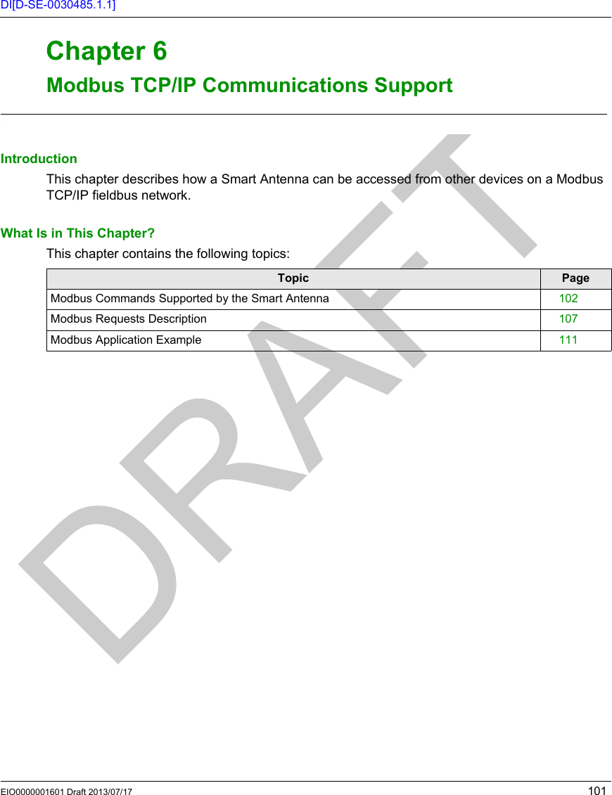 EIO0000001601 Draft 2013/07/17 101DI[D-SE-0030485.1.1]RFID OsiSens e® XGModbus TCP/IP Communications SupportEIO0000001601 Draft 2013/07/17Modbus TCP/IP Communications SupportChapter 6Modbus TCP/IP  Communications  SupportModbus TCP/IP Communications SupportIntroductionThis chapter describes how a Smart Antenna can be accessed from other devices on a Modbus TCP/IP fieldbus network.What Is in This Chapter?This chapter contains the following topics:Topic PageModbus Commands Supported by the Smart Antenna 102Modbus Requests Description 107Modbus Application Example 111