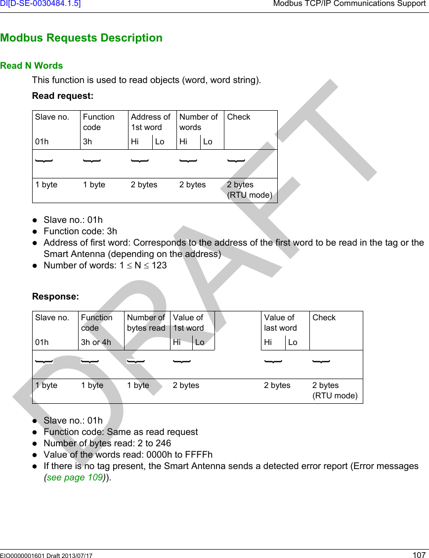 DI[D-SE-0030484.1.5] Modbus TCP/IP Communications SupportEIO0000001601 Draft 2013/07/17 107Modbus Requ ests Descript ionModbus Requests DescriptionRead N WordsThis function is used to read objects (word, word string).Read request:Slave no.: 01hFunction code: 3hAddress of first word: Corresponds to the address of the first word to be read in the tag or the Smart Antenna (depending on the address)Number of words: 1 ≤ N ≤ 123  Response:Slave no.: 01hFunction code: Same as read requestNumber of bytes read: 2 to 246Value of the words read: 0000h to FFFFhIf there is no tag present, the Smart Antenna sends a detected error report (Error messages (seepage109)).Slave no. Function codeAddress of 1st wordNumber of wordsCheck01h 3h Hi Lo Hi Lo1byte 1byte 2bytes 2bytes 2bytes (RTU mode)Slave no. Function codeNumber of bytes readValue of 1st wordValue of last wordCheck01h 3h or 4h Hi Lo Hi Lo1 byte 1 byte 1 byte 2 bytes 2 bytes 2 bytes (RTU mode)