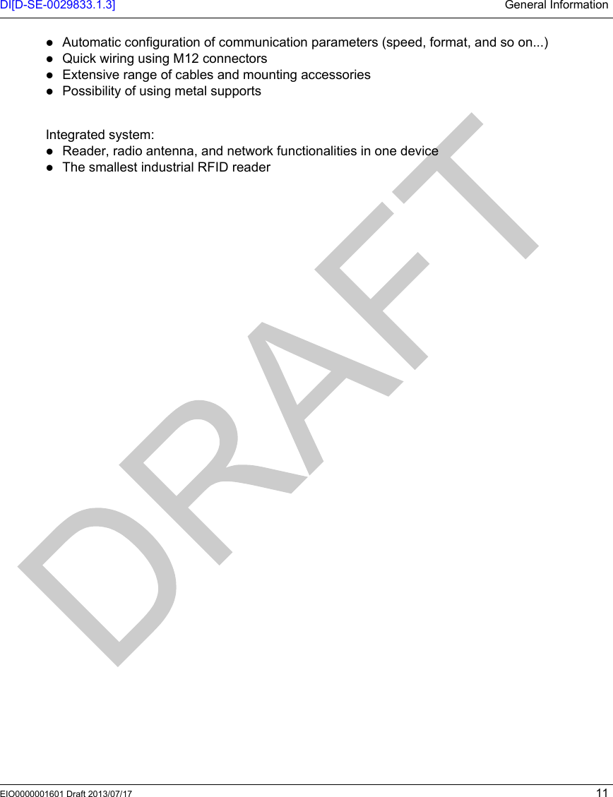 DI[D-SE-0029833.1.3] General InformationEIO0000001601 Draft 2013/07/17 11Automatic configuration of communication parameters (speed, format, and so on...)Quick wiring using M12 connectorsExtensive range of cables and mounting accessoriesPossibility of using metal supports Integrated system:Reader, radio antenna, and network functionalities in one deviceThe smallest industrial RFID reader