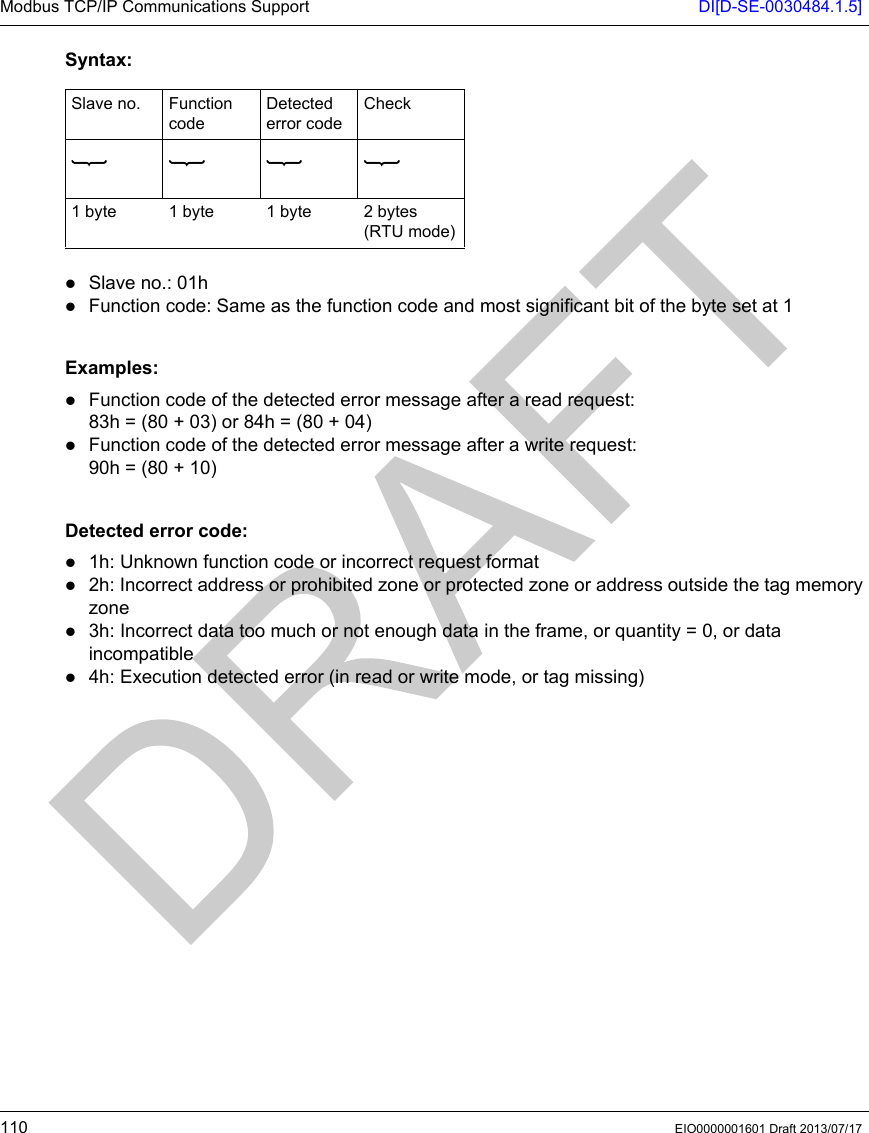 Modbus TCP/IP Communications Support DI[D-SE-0030484.1.5]110 EIO0000001601 Draft 2013/07/17Syntax:Slave no.: 01hFunction code: Same as the function code and most significant bit of the byte set at 1 Examples:Function code of the detected error message after a read request:83h = (80 + 03) or 84h = (80 + 04)Function code of the detected error message after a write request:90h = (80 + 10) Detected error code:1h: Unknown function code or incorrect request format2h: Incorrect address or prohibited zone or protected zone or address outside the tag memory zone3h: Incorrect data too much or not enough data in the frame, or quantity = 0, or data incompatible4h: Execution detected error (in read or write mode, or tag missing)Slave no. Function codeDetected error codeCheck1 byte 1 byte 1 byte 2 bytes (RTU mode)
