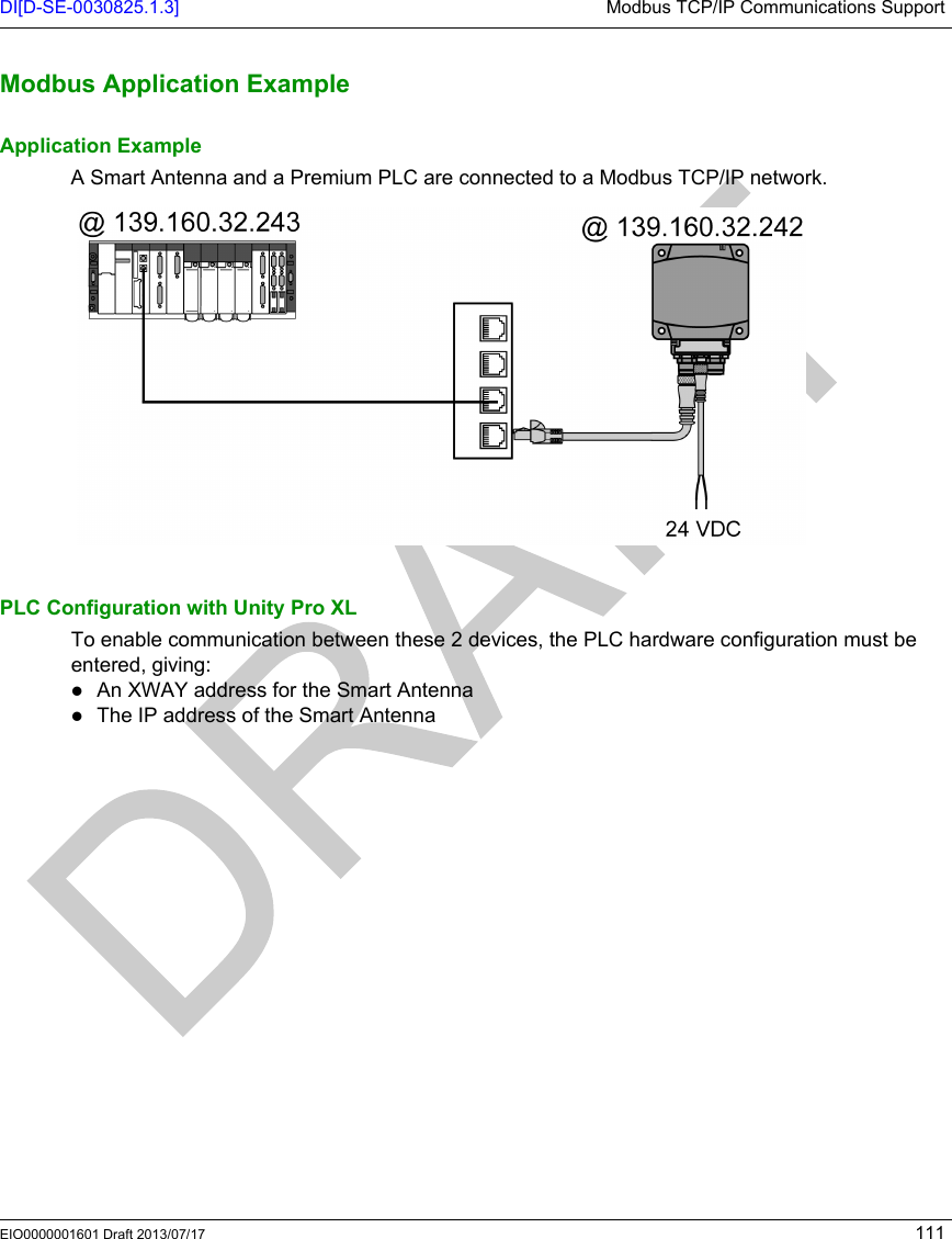 DI[D-SE-0030825.1.3] Modbus TCP/IP Communications SupportEIO0000001601 Draft 2013/07/17 111Modbus Appli cation Exampl eModbus Application ExampleApplication ExampleA Smart Antenna and a Premium PLC are connected to a Modbus TCP/IP network.PLC Configuration with Unity Pro XLTo enable communication between these 2 devices, the PLC hardware configuration must be entered, giving:An XWAY address for the Smart AntennaThe IP address of the Smart Antenna 