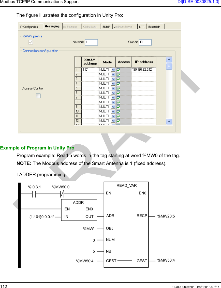 Modbus TCP/IP Communications Support DI[D-SE-0030825.1.3]112 EIO0000001601 Draft 2013/07/17The figure illustrates the configuration in Unity Pro:Example of Program in Unity ProProgram example: Read 5 words in the tag starting at word %MW0 of the tag.NOTE: The Modbus address of the Smart Antenna is 1 (fixed address). LADDER programming