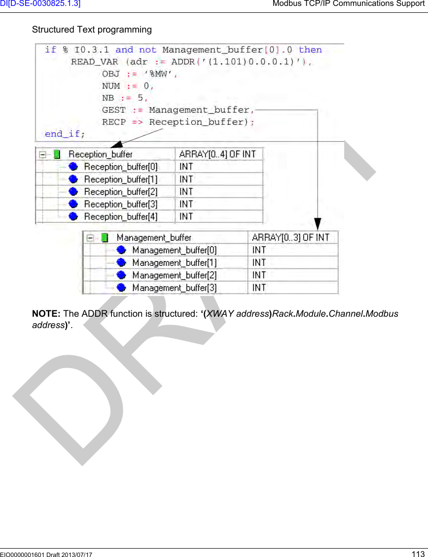DI[D-SE-0030825.1.3] Modbus TCP/IP Communications SupportEIO0000001601 Draft 2013/07/17 113Structured Text programmingNOTE: The ADDR function is structured: ‘(XWAY address)Rack.Module.Channel.Modbus address)’.