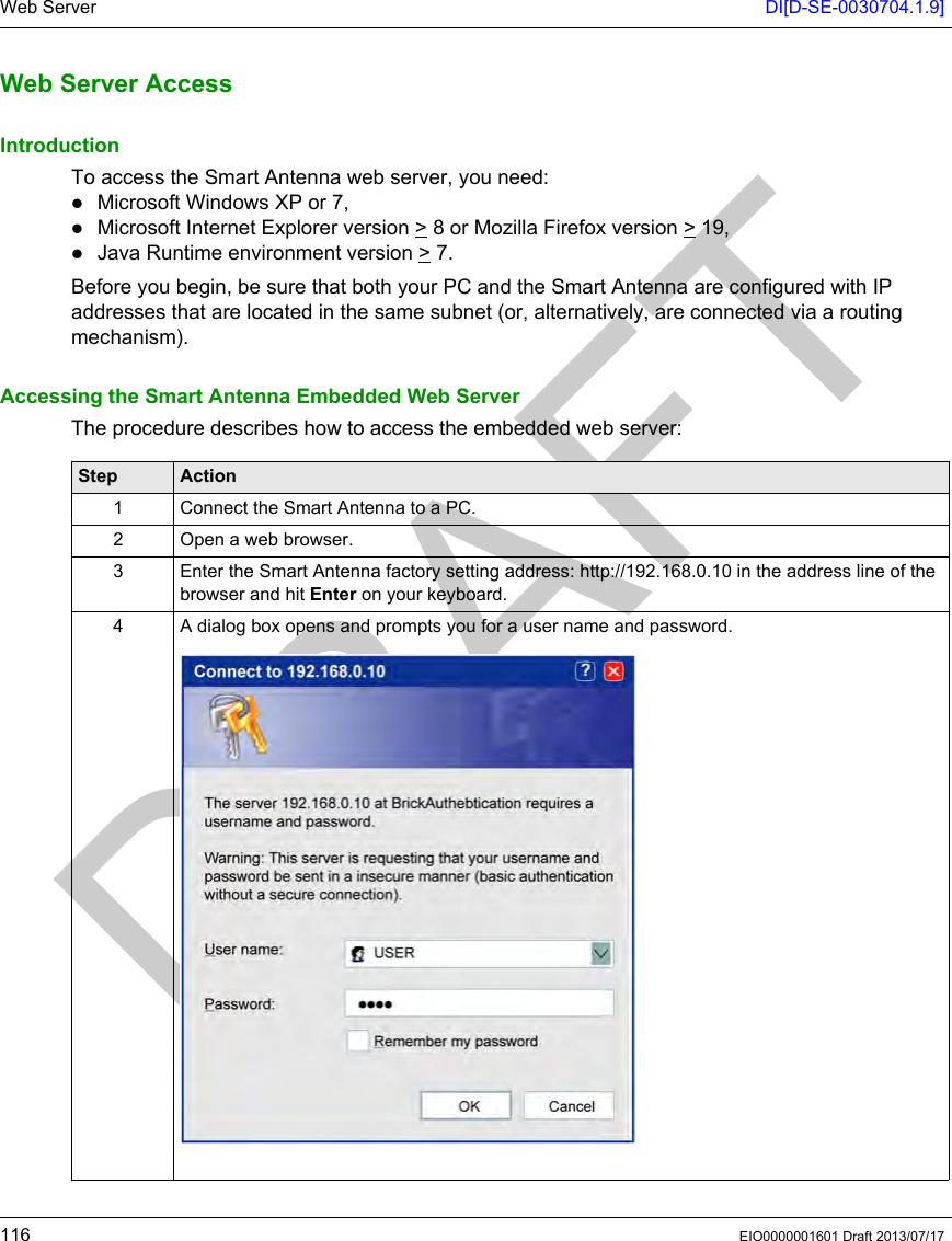Web Server DI[D-SE-0030704.1.9]116 EIO0000001601 Draft 2013/07/17Web Ser ver AccessWeb Server AccessIntroductionTo access the Smart Antenna web server, you need:Microsoft Windows XP or 7,Microsoft Internet Explorer version &gt; 8 or Mozilla Firefox version &gt; 19,Java Runtime environment version &gt; 7.Before you begin, be sure that both your PC and the Smart Antenna are configured with IP addresses that are located in the same subnet (or, alternatively, are connected via a routing mechanism).Accessing the Smart Antenna Embedded Web ServerThe procedure describes how to access the embedded web server:Step Action1 Connect the Smart Antenna to a PC. 2 Open a web browser.3 Enter the Smart Antenna factory setting address: http://192.168.0.10 in the address line of the browser and hit Enter on your keyboard.4 A dialog box opens and prompts you for a user name and password.