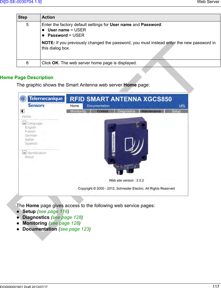 DI[D-SE-0030704.1.9] Web ServerEIO0000001601 Draft 2013/07/17 117Home Page DescriptionThe graphic shows the Smart Antenna web server Home page:The Home page gives access to the following web service pages:Setup (see page 118)Diagnostics (see page 128)Monitoring (see page 128)Documentation (seepage123)5 Enter the factory default settings for User name and Password:User name = USERPassword = USERNOTE: If you previously changed the password, you must instead enter the new password in this dialog box.6 Click OK. The web server home page is displayed.Step Action