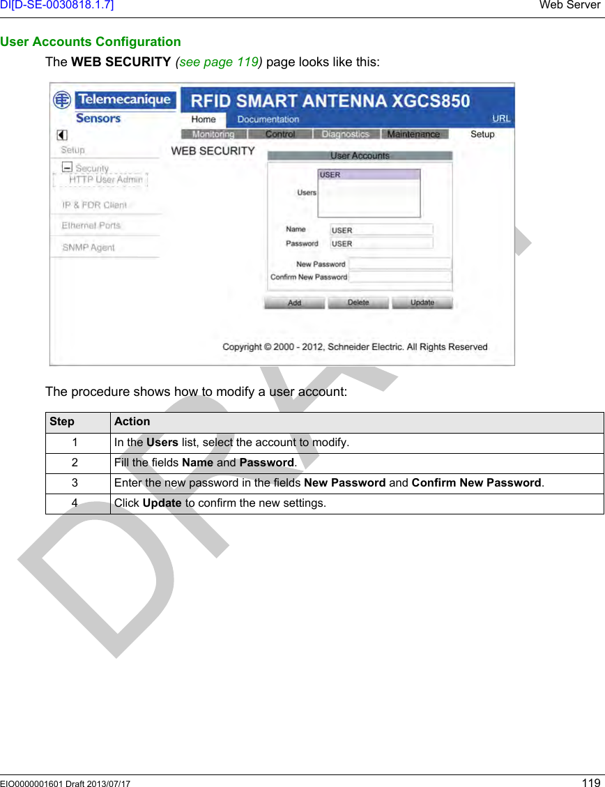 DI[D-SE-0030818.1.7] Web ServerEIO0000001601 Draft 2013/07/17 119User Accounts ConfigurationThe WEB SECURITY (seepage119) page looks like this: The procedure shows how to modify a user account:Step Action1In the Users list, select the account to modify.2 Fill the fields Name and Password.3 Enter the new password in the fields New Password and Confirm New Password.4 Click Update to confirm the new settings.