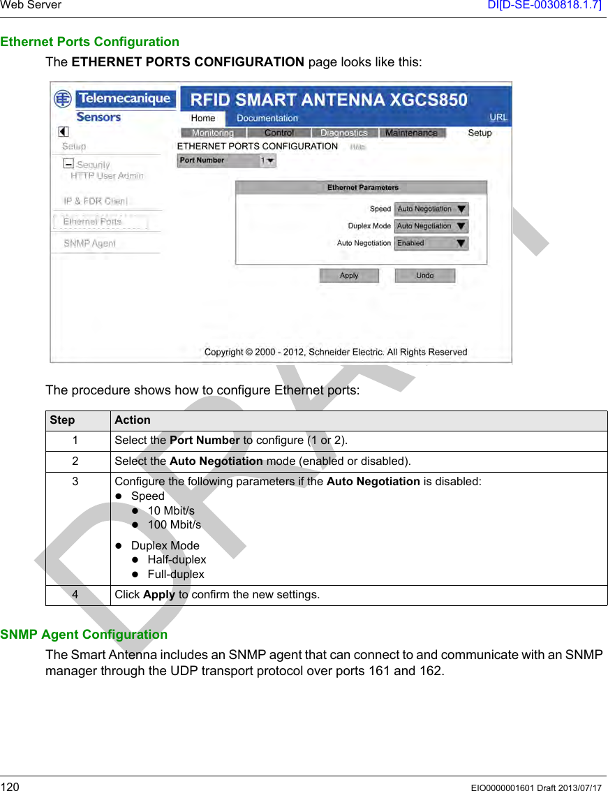 Web Server DI[D-SE-0030818.1.7]120 EIO0000001601 Draft 2013/07/17Ethernet Ports ConfigurationThe ETHERNET PORTS CONFIGURATION page looks like this: The procedure shows how to configure Ethernet ports:SNMP Agent ConfigurationThe Smart Antenna includes an SNMP agent that can connect to and communicate with an SNMP manager through the UDP transport protocol over ports 161 and 162.Step Action1 Select the Port Number to configure (1 or 2).2 Select the Auto Negotiation mode (enabled or disabled).3 Configure the following parameters if the Auto Negotiation is disabled: Speed10 Mbit/s100 Mbit/sDuplex ModeHalf-duplexFull-duplex4 Click Apply to confirm the new settings.