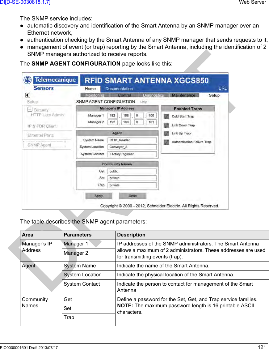DI[D-SE-0030818.1.7] Web ServerEIO0000001601 Draft 2013/07/17 121The SNMP service includes:automatic discovery and identification of the Smart Antenna by an SNMP manager over an Ethernet network,authentication checking by the Smart Antenna of any SNMP manager that sends requests to it,management of event (or trap) reporting by the Smart Antenna, including the identification of 2 SNMP managers authorized to receive reports.The SNMP AGENT CONFIGURATION page looks like this: The table describes the SNMP agent parameters:Area Parameters DescriptionManager’s IP AddressManager 1 IP addresses of the SNMP administrators. The Smart Antenna allows a maximum of 2 administrators. These addresses are used for transmitting events (trap).Manager 2Agent System Name Indicate the name of the Smart Antenna.System Location Indicate the physical location of the Smart Antenna.System Contact Indicate the person to contact for management of the Smart AntennaCommunity NamesGet Define a password for the Set, Get, and Trap service families.NOTE: The maximum password length is 16 printable ASCII characters.SetTrap